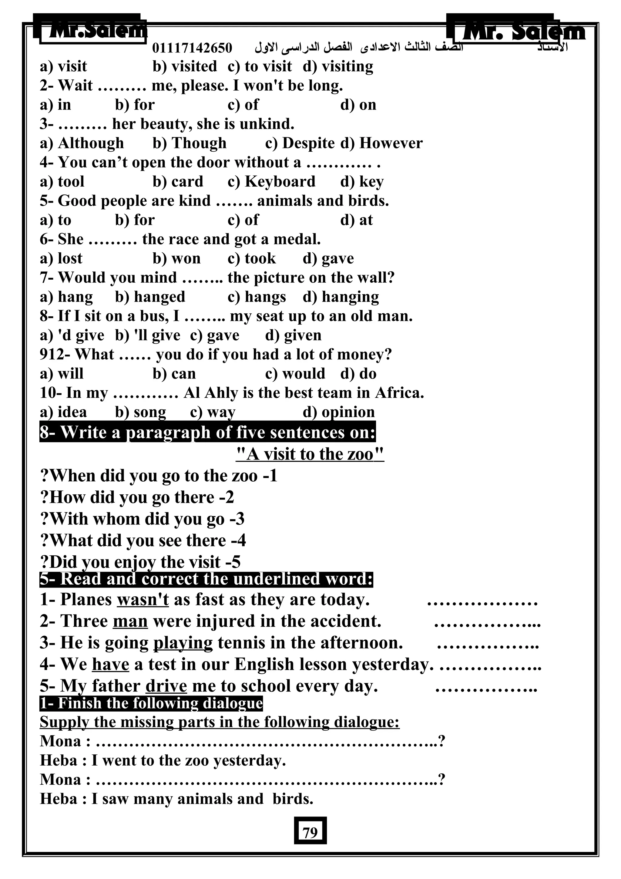 الستاذ الصف الثالث العددادى الفصل الدراسى الولل 01117142650 
a) visit b) visited c) to visit d) visiting 
2- Wait ……… me, please. I won't be long. 
a) in b) for c) of d) on 
3- ……… her beauty, she is unkind. 
a) Although b) Though c) Despite d) However 
4- You can’t open the door without a ………… . 
a) tool b) card c) Keyboard d) key 
5- Good people are kind ……. animals and birds. 
a) to b) for c) of d) at 
6- She ……… the race and got a medal. 
a) lost b) won c) took d) gave 
7- Would you mind …….. the picture on the wall? 
a) hang b) hanged c) hangs d) hanging 
8- If I sit on a bus, I …….. my seat up to an old man. 
a) 'd give b) 'll give c) gave d) given 
912- What …… you do if you had a lot of money? 
a) will b) can c) would d) do 
10- In my ………… Al Ahly is the best team in Africa. 
a) idea b) song c) way d) opinion 
8- Write a paragraph of five sentences on: 
 A visit to the zoo  
?When did you go to the zoo -1 
?How did you go there -2 
?With whom did you go -3 
?What did you see there -4 
?Did you enjoy the visit -5 
5- Read and correct the underlined word: 
1- Planes wasn't as fast as they are today. ……………… 
2- Three man were injured in the accident. ……………... 
3- He is going playing tennis in the afternoon. …………….. 
4- We have a test in our English lesson yesterday. …………….. 
5- My father drive me to school every day. …………….. 
1- Finish the following dialogue 
Supply the missing parts in the following dialogue: 
Mona : ……………………………………………………..? 
Heba : I went to the zoo yesterday. 
Mona : ……………………………………………………..? 
Heba : I saw many animals and birds. 
79 
 