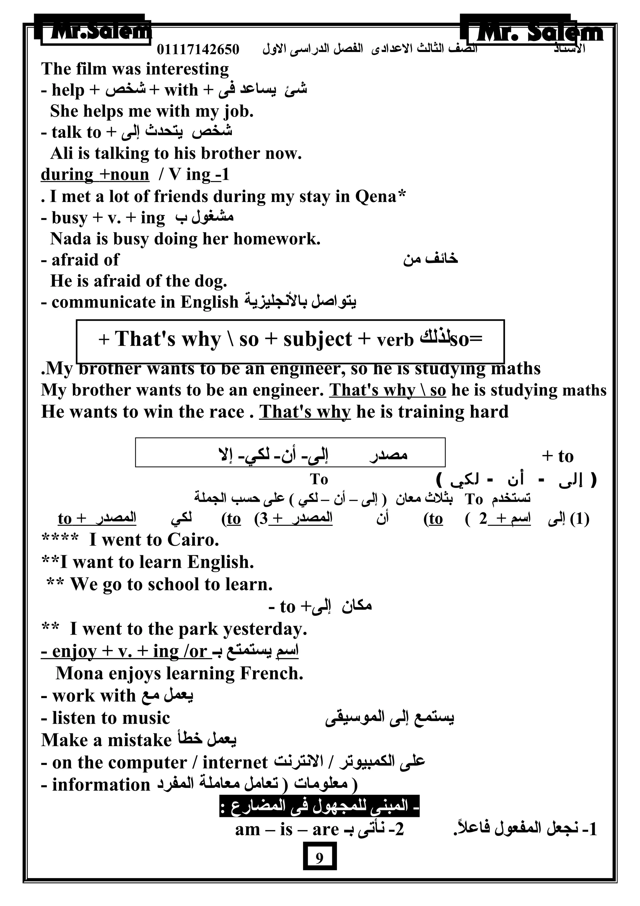 الستاذ الصف الثالث العددادى الفصل الدراسى الولل 01117142650 
The film was interesting 
- help + شخص + with + شئ يساعدد فى 
She helps me with my job. 
- talk to + شخص يتحدث إلى 
Ali is talking to his brother now. 
during +noun / V ing - 1 
. I met a lot of friends during my stay in Qena* 
- busy + v. + ing مشغول ب 
Nada is busy doing her homework. 
- afraid of خائف من 
He is afraid of the dog. 
- communicate in English يتواصل بالنجليزية 
+ That's why  so + subject + verb لذلك so= 
..……… 
.My brother wants to be an engineer, so he is studying maths 
My brother wants to be an engineer. That's why  so he is studying maths 
He wants to win the race . That's why he is training hard 
مصدر إلى- أن - لكي- إل + to 
To ( ( إلى - أن - لكي 
بثلث معان  ( إلى – أن  – لكي ) عدلى حسب الجملة To تستخدم 
to + لكي ا لمصدر ( to ( أن  ا لمصدر + 3 ( to ( 1) إلى ا سم + 2 ) 
**** I went to Cairo. 
**I want to learn English. 
** We go to school to learn. 
- to + مكان  إلى 
** I went to the park yesterday. 
- enjoy + v. + ing /or ا سم يستمتع بـ 
Mona enjoys learning French. 
- work with يعمل مع 
- listen to music يستمع إلى الموسيقى 
Make a mistake يعمل خطأ 
- on the computer / internet عدلى الكمبيوتر / النترنت 
- information ( معلومات ( تعامل معاملة المفرد 
- المبنى للمجهول فى المضارع : 
am – is – are -1 نجعل المفعول فاعدلً. 2- نأتى بـ 
9 
 