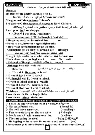 الستاذ الصف الثالث العددادى الفصل الدراسى الولل 01117142650 
Because 
He goes to the doctor because he is ill. 
To ( inf) توضع بعد حذف because she wants 
She goes to China to learn Chinese's. 
She goes to China because she wants to learn Chinese. 
Although فى بداية او وسط الكلم بين جملتين متناقضتين 
I was poor but I was happy. 
· Although I was poor, I was happy. 
. but=however ( ل كن ) / although ( ( بالرغم من 
* He got up early but he arrived late. but 
* Ramy is lazy, however he gets high marks. 
* He arrived late although he got up early. 
Although he got up early, he arrived late. although 
. because ( ل ن  ) / so ( لذ لك ) تستخدم لربط سبب ولنتيجة 
*He got high marks because he is clever. نتيجة because سبب 
*He is clever so he got high marks. سبب So نتيجة 
- Although = Though بالرغم من ربط جملتين متناقضتين 
Although he is rich, he is sad. 
- However مع ذلك دائما بين الجملتين المتناقضتين 
- He is rich. However, he is sad. 
**I was ill, but I went to school. 
**Although I was ill, I went to school. 
**I went to school although I was ill. 
**I was ill, however, I went to school. 
**I was ill. However, I went to school. 
Which الذى التى ضمير ولصل محل الفاعدل ولالمفعول الغير عداقل مفرد اول جمع 
I saw the car. It hit the boy.(which) 
I saw the car which hit the boy 
7- Rewrite the following sentences using the words in brackets 
1- This is the bag. My mother lost it. ( which) السكندرية 2013 
2- He speaks French well. ( French is ) 
3- Hany will travel tomorrow. ( travelling ) 
4- They are not young but they are active. ( Although ) 
5- People speak Arabic in many countries. ( spoken ) 
6- They are eating the meal. ( being ) الغربية 2013 
7- He is going to the bakery. He wants to buy bread. ( to ) 
8-Ramydidn't go to school because he was very ill.(That's why) الجيزه 2009 
11 
 