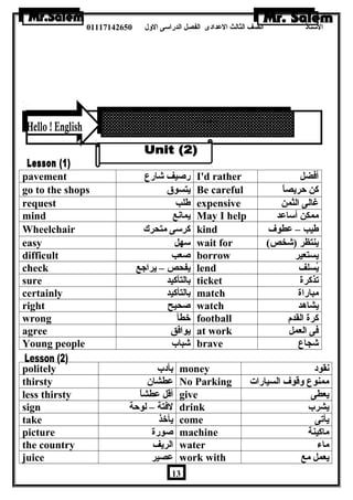 الستاذ الصف الثالث العددادى الفصل الدراسى الولل 01117142650 
pavement رصيف شارع I'd rather أفضل 
go to the shops يتسوق Be careful كن حريصاً 
request طلب expensive غالى الثمن 
mind يمانع May I help ممكن أساعدد 
Wheelchair كرسى متحرك kind طيب – عدطوف 
easy سهل wait for ( ينتظر (شخص 
difficult صعب borrow يستعير 
check يفحص – يراجع lend يُسلف 
sure بالتأكيد ticket تذكرة 
certainly بالتأكيد match مباراة 
right صحيح watch يشاهرد 
wrong خطأ football كرة القدم 
agree يوافق at work فى العمل 
Young people شباب brave شجاع 
politely بأدب money نقود 
thirsty عدطشان  No Parking ممنوع ولقوف السيارات 
less thirsty أقل عدطشاً give يعطى 
sign لفتة – لوحة drink يشرب 
take يأخذ come يأتى 
picture صورة machine ماكينة 
the country الريف water ماء 
juice عدصير work with يعمل مع 
13 
 