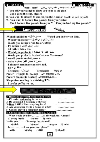 الستاذ الصف الثالث العددادى الفصل الدراسى الولل 01117142650 
7- You ask your father to allow you to go to the club 
Can I go to the club, please? 
8- You want to sit next to someone in the cinema( Could I sit next to you?) 
9-- You want to borrow five pounds from your sister. 
Can I borrow five pounds from you?/ Can you lend my five pounds? 
Would you like to + مصدر الفعل Would you like to visit Italy? 
- Would you rather + ؟ مصدر الفعل ? هرل تفضل 
Would you rather drink tea or coffee? 
- I'd rather + مصدر الفعل أفضل 
I'd rather drink tea. 
- Would you prefer to + ؟ مصدر الفعل هرل تفضل 
Would you prefer to live in Cairo or Mansoura? 
I would prefer to + مصدر الفعل 
- make + مفعول + مصدر الفعل يجعل 
This poor man makes me feel sad. 
- Be + صفة كن 
Be careful كن حذرا Be friendly كن ولدولدا 
Prefer + (v.ing)+ to+(v. ing) يفضل 000000 عدلى 
Prefer+ (noun)+to +(n0un) —يفضل 00000 عدلى 
She prefers reading to watching T V. 
I prefer coffee to tea. 
3- Read and correct the underlined word: 
1- I'd rather swimming in the sea. ……………….. 
2- Do you mind if I coming with you? ……………….. 
3- Does it OK if I leave my bag here? ……………….. 
4- Are you rather live in a house or a flat? ……………….. 
5- Could I played a computer game? ……………….. 
4- Choose the correct answer from a, b, c or d: 
1- What would you like …………. at the weekend, Ahmed? 
a) doing b) do c) done d) to do 
2—Do you…….. if I change the channel?. 
a)think b) need c) agree d) mind 
3- ……………. I use your pen, please? 
a) Do b) May c) Did d) Should 
15 
 