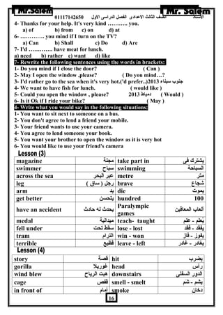 الستاذ الصف الثالث العددادى الفصل الدراسى الولل 01117142650 
4- Thanks for your help. It's very kind ……….. you. 
a) of b) from c) on d) at 
6- …………. you mind if I turn on the TV? 
a) Can b) Shall c) Do d) Are 
7- I'd …………. have meat for lunch. 
a) need b) rather c) want d) like 
7- Rewrite the following sentences using the words in brackets: 
1- Do you mind if I close the door? ( Can ) 
2- May I open the window ,please? ( Do you mind…? 
3- I'd rather go to the sea when it's very hot.('d prefer..) جنوب سيناء 2013 
4- We want to have fish for lunch. ( would like ) 
5- Could you open the window , please? دمياط 2013 ( Would ) 
6- Is it Ok if I ride your bike? ( May ) 
4- Write what you would say in the following situations: 
1- You want to sit next to someone on a bus. 
2- You don't agree to lend a friend your mobile. 
3- Your friend wants to use your camera. 
4- You agree to lend someone your book. 
5- You want your brother to open the window as it is very hot 
6- You would like to use your friend's camera 
magazine مجلة take part in يشترك فى 
swimmer سباح swimming السباحة 
across the sea عدبر البحر metre متر 
leg ( رجل ( ساق brave شجاع 
arm يد die يموت 
get better يتحسن hundred 100 
have an accident يحدث له حادث Paralympic 
games ألعاب المعاقين 
medal ميدالية teach- taught يُعلم - عدَللم 
fell under سقط تحت lose - lost يفقد - فقد 
tram الترام win - won يفوز - فاز 
terrible فظيع leave - left يغادر - غادر 
story قصة hit يضرب 
gorilla غوريل head رأس 
wind blew هربت الرياح downstairs الدولر السفلى 
cage قفص smell - smelt يشم - شَلم 
in front of أمام smoke دخان  
16 
 