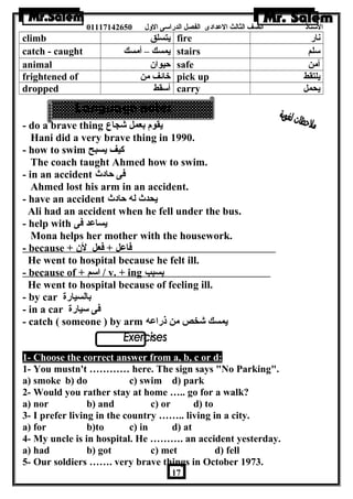 الستاذ الصف الثالث العددادى الفصل الدراسى الولل 01117142650 
climb يتسلق fire نار 
catch - caught يمسك – أمسك stairs سلم 
animal حيوان  safe آمن 
frightened of خائف من pick up يلتقط 
dropped أسقط carry يحمل 
- do a brave thing يقوم بعمل شجاع 
Hani did a very brave thing in 1990. 
- how to swim كيف يسبح 
The coach taught Ahmed how to swim. 
- in an accident فى حادث 
Ahmed lost his arm in an accident. 
- have an accident يحدث له حادث 
Ali had an accident when he fell under the bus. 
- help with يساعدد فى 
Mona helps her mother with the housework. 
- because + فاعدل + فعل لن  
He went to hospital because he felt ill. 
- because of + ا سم / v. + ing بسبب 
He went to hospital because of feeling ill. 
- by car بالسيارة 
- in a car فى سيارة 
- catch ( someone ) by arm يمسك شخص من ذراعده 
. 
1- Choose the correct answer from a, b, c or d: 
1- You mustn't ………… here. The sign says No Parking. 
a) smoke b) do c) swim d) park 
2- Would you rather stay at home ….. go for a walk? 
a) nor b) and c) or d) to 
3- I prefer living in the country …….. living in a city. 
a) for b)to c) in d) at 
4- My uncle is in hospital. He ………. an accident yesterday. 
a) had b) got c) met d) fell 
5- Our soldiers ……. very brave things in October 1973. 
17 
 
