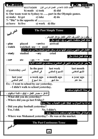 الستاذ الصف الثالث العددادى الفصل الدراسى الولل 01117142650 
a) got b) made c) took d) did 
6- Our team went to Sydney to ….. part in the Olympic games. 
a) make b) get c) take d) do 
7- Die is the opposite of …………. . 
a) leave b) live c) work d) like 
The Past Simple Tense 
- يتكون  من التصريف الثانى للفعل مع كل الضمائر . 
مثل : (ed / d) - هرناك أفعال منتظمة: تنتهى بـ 
- play played - arrive arrived 
- watch watched- use used 
(y) : بدلً من حرف (ied) ول قبلها حرف ساكن نضع (y) - الفعال التى تنتهى بـ 
- study studied - cry cried 
- ول هرناك أفعال شاذة: مثل : 
- eat ate - go went 
يعبر عدن شئ بدأ ول إنتهى فى الماضى ول يستخدم مع الكلمات التية:  
Yesterday أمس In the past 
فى الماضى 
last week 
السبوع الماضى 
last month 
الشهرالماضى 
last year 
العام الماضى 
a week ago 
منذ أسبوع 
a month ago 
منذ شهر 
a year ago 
منذ عدام 
Ex: - I went to school by car yesterday. 
- I didn't walk to school yesterday. 
- فى حالة الستفهام نستخدم : 
كلمة استفهام - + did + ? فاعدل + مصدر الفعل 
- What did you do yesterday? 
- Where did you go last Friday? 
Yes / No تكون  الجابة بـ Did - أما إذا بدأ السؤال ب 
- Did you play football yesterday? 
Yes, I did. or No, I didn't. 
: was / were - ولأحياناً فى حالة الستفهام نستخدم 
- Where was Mohamed yesterday? - He was at the market. 
The Past Continuous Tense 
18 
 