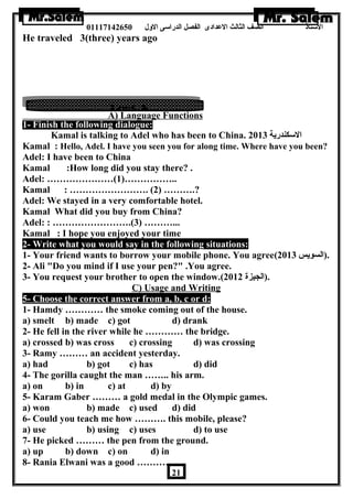 الستاذ الصف الثالث العددادى الفصل الدراسى الولل 01117142650 
He traveled 3(three) years ago 
A) Language Functions 
1- Finish the following dialogue: 
Kamal is talking to Adel who has been to China. السكندرية 2013 
Kamal : Hello, Adel. I have you seen you for along time. Where have you been? 
Adel: I have been to China 
Kamal :How long did you stay there? . 
Adel: …………………(1)…………….. 
Kamal : ……………………. (2) ……….? 
Adel: We stayed in a very comfortable hotel. 
Kamal What did you buy from China? 
Adel: : …………………….(3) ………... 
Kamal : I hope you enjoyed your time 
2- Write what you would say in the following situations: 
1- Your friend wants to borrow your mobile phone. You agree( .(السويس 2013 
2- Ali Do you mind if I use your pen? .You agree. 
3- You request your brother to open the window.( .(الجيزة 2012 
C) Usage and Writing 
5- Choose the correct answer from a, b, c or d: 
1- Hamdy ………… the smoke coming out of the house. 
a) smelt b) made c) got d) drank 
2- He fell in the river while he ………… the bridge. 
a) crossed b) was cross c) crossing d) was crossing 
3- Ramy ……… an accident yesterday. 
a) had b) got c) has d) did 
4- The gorilla caught the man …….. his arm. 
a) on b) in c) at d) by 
5- Karam Gaber ……… a gold medal in the Olympic games. 
a) won b) made c) used d) did 
6- Could you teach me how ………. this mobile, please? 
a) use b) using c) uses d) to use 
7- He picked ……… the pen from the ground. 
a) up b) down c) on d) in 
8- Rania Elwani was a good ………… . 
21 
 