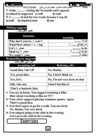 الستاذ الصف الثالث العددادى الفصل الدراسى الولل 01117142650 
7- Noha ……… visiting the Pyramids and I agreed. 
a) talked b) suggested c) told d) said 
9- I ……… in bed for two weeks because I was ill. 
a) said b) stayed c) sent d) say 
Making suggestions: 
تقديم القتراحات - 
Situation meaning 
Why don't you/we + لما ل ........ ? مصدر 
What/How about + v. + ing ؟ ....... ما رأيك فى 
Let's + هيا بنا ........... مصدر 
Shall we + هل لنا أن ....... ؟ مصدر 
We could + يمكننا أن ........ . مصدر 
Responding to suggestions: 
الرد عدلى القتراحات - 
Accepting قبول Refusing رفض 
Good idea. فكرة جيدة No, thanks. 
Yes, great idea. No, I don't think so. 
Yes, let's. No, I'm not very keen on that 
OK, why not. I don't feel like it 
That's a fantastic idea. 
1- You are at home. You suggest watching a film. 
How about watching a film on TV? 
2- Your sister suggests playing computer games. Agree. 
That's a good idea. 
3- You don't agree to go for a walk. You are tired. 
No, thanks. I'm very tired. 
4- You suggest going to the club in the evening. 
Let's go to the club in the evening. 
24 
 