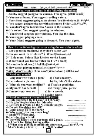 الستاذ الصف الثالث العددادى الفصل الدراسى الولل 01117142650 
1-- Write what you would say in the following situations: 
1- Sobhy suggest going to the cinema. You agree. ( (القليوبية 2008 
2- You are at home. You suggest reading a story. 
3- Your friend suggested going to the cinema. You like the idea. .الدقهلية 2013 
4- You suggest going to the zoo with a friend on Friday. .القليوبية 2013 
5- You don't agree to travel to Aswan in the summer. 
6- It's so hot. You suggest opening the window. 
7- You friend suggests go swimming. You like the idea. 
8- You suggest playing chess. 
9- Your friend suggests going to the park. You don't agree. 
- Rewrite the following sentences using the words in brackets 
1-Let's go to the stadium.( Why don't )6 اكتوبر 2009 
2- Do you want to drink tea? ( Would) الوادى الجديد 2008 
3-``Lkie mum, Salma likes kitchen work.( keen) 
4-What would you like to watch on T V? ( want) 
5-I want to drink tea.( I feel like) الشرقية 2009 
6-How about playing tennis.(Let's) السماعديلية 2009 
7-Why don't we play chess now?(What about ) اسيوط 2013 
3- Read and match: 
1- Why don't we watch a film? a) That's healthy. 
2- Let's draw a picture. b) No, I don't like videos. 
3- What do you want to drink? c) That's a good idea. 
4- My uncle has been ill d) Orange juice, please. 
5- I'm not very keen on e) for a month. 
f ) playing tennis 
4- Read and correct the underlined word: 
1- Hala suggested fly to Luxor in February. ...…..…..……. 
2- He is in hospital since last Monday. ………………. 
3- Let's go to a walk on the Nile bank tonight. ………………. 
4- Do you like drink tea, Ali? ………...……. 
5- What about go to the park? ……..…..…… 
6- Why aren't you buy a new bag? ………………. 
7- Shall we flying kites. ………………. 
8- Let's having a drink. ………...……. 
9- We were happy when our team did 2 goals. ………………. 
10- I don't feel liking having coffee. ………… 
11-What time playing football this afternoon…….( (الشرقية 2010 
12-Let's taking a taxi . (…….( (( السكندرية 2010 
25 
 