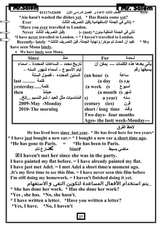 الستاذ الصف الثالث العددادى الفصل الدراسى الولل 01117142650 
*Aia hasn't washed the dishes yet. * Has Rania come yet? 
Ever * (تاتي في الجملة الستفهامية.(قبل التصريف الثالث 
*Have you ever travelled to London. 
Never قبل التصريف الثالث ) )- (not) * تأتي في الجملة المنقية-بدولن 
*I have never travelled to London. = * I haven't travelled to London. 
Recently- lately * تفيد أن الحدث تم مؤخرا.( نهاية الجملة- قبل التصريف الثالث * We 
have seen Mona lately. 
· We have lately seen Mona. 
Since منذ For لــمدة 
تاريخ محدد – الساعدات المحددة – اسماء 
أيام السبوع – أسماء شهور السنه – 
السنين المحدده - فصول السنة 
last …….. كلمة 
yesterday….. كلمة 
then حينئذ 
المناسبات مثل العيد / شم النسيم ...إلخ.. 
2009-May -Monday 
2010-The morning 
يأتى بعدها هذه الكلمات --- يمكن أن 
يسبقها رقم 
(an hour (s ساعدة 
(a day (s يوم 
(a week (s أسبوع 
(a month (s شهر 
s) a year) سنه 
century (ies) قرن 
short / long time ولقت 
Two days- four months 
Ages- the last( week-Monday--- 
لحظ الفرق 
He has lived here since last year. * He has lived here for two years* 
* I have just bought a new car.= * I bought a new car a short time ago. 
*He has gone to Paris. = *He has been to Paris. 
مضارع تام Since ماضي بسيط 
I haven't met her since she was in the party. 
I have painted my flat before. = I have already painted my flat. 
I have just met Adel. = I met Adel a short time/a moment ago. 
.It's my first time to see this film. = I have never seen this film before 
I'm still doing my homework. = I haven't finished doing it yet. 
يتم استخدام الفعال المساعدة لتكوين النفي و الستفهام 
* She has done her work. * Has she done her work? 
*Yes , she has. *No, she hasn't. 
* I have written a letter. *Have you written a letter? 
*Yes, I have. *No, I haven't 
27 
 