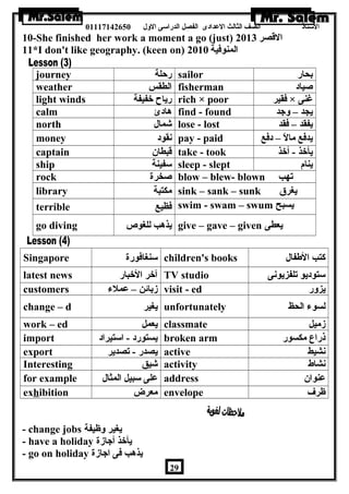 الستاذ الصف الثالث العددادى الفصل الدراسى الولل 01117142650 
10-She finished her work a moment a go (just) القصر 2013 
11*I don't like geography. (keen on) المنوفية 2010 
journey رحلة sailor بحار 
weather الطقس fisherman صياد 
light winds رياح خفيفة rich × poor فقير × غنى 
calm هادئ find - found يجد – ولجد 
north شمال lose - lost يفقد – فقد 
money نقود pay - paid يدفع مالً – – دفع 
captain قبطان take - took يأخذ - أخذ 
ship سفينة sleep - slept ينام 
rock صخرة blow – blew- blown تهب 
library مكتبة sink – sank – sunk يغرق 
terrible فظيع swim - swam – swum يسبح 
go diving يذهب للغوص give – gave – given يعطى 
Singapore سنغافورة children's books كتب الطةفال 
latest news آخر الخبار TV studio ستوديو تلفزيونى 
customers زبائن – عدملء visit - ed يزولر 
change – d يغير unfortunately لسوء الحظ 
work – ed يعمل classmate زميل 
import يستورد - استيراد broken arm ذراع مكسور 
export يصدر - تصدير active نشيط 
Interesting شيق activity نشاط 
for example عدلى سبيل المثال address عدنوان 
exhibition معرض envelope ظرف 
- change jobs يغير ولظيفة 
- have a holiday يأخذ أجازة 
- go on holiday يذهب فى اجازة 
29 
 