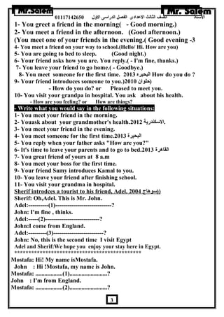 الستاذ الصف الثالث العددادى الفصل الدراسى الولل 01117142650 
1- You greet a friend in the morning( - Good morning.) 
2- You meet a friend in the afternoon. (Good afternoon.) 
(You meet one of your friends in the evening.( Good evening -3 
4- You meet a friend on your way to school.(Hello/ Hi. How are you) 
5- You are going to bed to sleep. (Good night.) 
6- Your friend asks how you are. You reply.( - I'm fine, thanks.) 
7- You leave your friend to go home.( - Goodbye.) 
8- You meet someone for the first time. البحيره 2013 How do you do ? 
9- Your friend introduces someone to you.) (حلوان  2010 
- How do you do? or Pleased to meet you. 
10- You visit your grandpa in hospital. You ask about his health. 
- How are you feeling? or How are things? 
- Write what you would say in the following situations: 
1- You meet your friend in the morning. 
2- Youask about your grandmother's health. .السكندرية 2012 
3- You meet your friend in the evening. 
4- You meet someone for the first time. البحيرة 2013 
5- You reply when your father asks How are you? 
6- It's time to leave your parents and to go to bed. القاهررة 2013 
7- You great friend of yours at 8 a.m 
8- You meet your boss for the first time. 
9- Your friend Samy introduces Kamal to you. 
10- You leave your friend after finishing school. 
11- You visit your grandma in hospital. 
Sherif introdces a tourist to his friend, Adel. (( سوهراج 2004 
Sherif: Oh,Adel. This is Mr. John. 
Adel:----------(1)----------------------------? 
John: I'm fine , thinks. 
Adel:-----(2)---------------------------? 
John:I come from England. 
Adel:---------(3)-------------------------? 
John: No, this is the second time I visit Egypt 
Adel and Sherif:We hope you enjoy your stay here in Egypt. 
********************************************* 
Mostafa: Hi! My name isMostafa. 
John : Hi !Mostafa, my name is John. 
Mostafa: ..................(1).........................? 
John : I'm from England. 
Mostafa: ..................(2).........................? 
3 
 