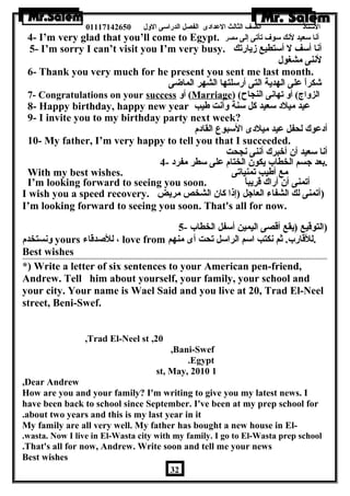الستاذ الصف الثالث العددادى الفصل الدراسى الولل 01117142650 
4- I’m very glad that you’ll come to Egypt. أنا سعيد لنك سوف تأتى إلى مصر 
5- I’m sorry I can’t visit you I’m very busy. أنا أسف ل أستطيع زيارتك 
لننى مشغول 
6- Thank you very much for he present you sent me last month. 
شكراً – عدلى الهدية التى أرسلتها الشهر الماضى 
7- Congratulations on your success أول (Marriage) ( الزولاج) أول تهانى النجاح 
8- Happy birthday, happy new year عديد ميلد سعيد كل سنة ولأنت طةيب 
9- I invite you to my birthday party next week? 
أدعدوك لحفل عديد ميلدى السبوع القادم 
10- My father, I’m very happy to tell you that I succeeded. 
أنا سعيد أن أخبرك أننى نجحت 
.بعد جسم الخطاب يكون الختام عدلى سطر مفرد - 4 
With my best wishes. مع أطةيب تمنياتى 
I’m looking forward to seeing you soon. أتمنى أن أراك قريباً – 
I wish you a speed recovery. (أتمنى لك الشفاء العاجل (إذا كان الشخص مريض 
I’m looking forward to seeing you soon. That's all for now. 
(التوقيع (يقع أقصى اليمين أسفل الخطاب - 5 
ولنستخدم yours للصدقاء ، love from .للقارب. ثم نكتب اسم الراسل تحت أى منهم 
Best wishes 
*) Write a letter of six sentences to your American pen-friend, 
Andrew. Tell him about yourself, your family, your school and 
your city. Your name is Wael Said and you live at 20, Trad El-Neel 
street, Beni-Swef. 
,Trad El-Neel st ,20 
,Bani-Swef 
.Egypt 
st, May, 2010 1 
,Dear Andrew 
How are you and your family? I'm writing to give you my latest news. I 
have been back to school since September. I've been at my prep school for 
.about two years and this is my last year in it 
My family are all very well. My father has bought a new house in El-. 
wasta. Now I live in El-Wasta city with my family. I go to El-Wasta prep school 
.That's all for now, Andrew. Write soon and tell me your news 
Best wishes 
32 
 