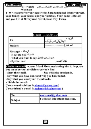 الستاذ الصف الثالث العددادى الفصل الدراسى الولل 01117142650 
Wael Said 
1- Write a letter to your pen friend, Sara telling her about yourself, 
your family, your school and your hobbies. Your name is Basant 
and you live at 20 Tayaran Street, Nasr City, Cairo. 
E-mail البريد الليكترولنى 
To ……………… - البريد 
الليكترولنى للمرسل إليه 
Subject ……………… - الموضوع 
Message - الرسالة 
- How are you? التحية 
- What you want to say الغرض من اليميل 
- Bye for now. نهاية اليميل 
- Write an e-mail to your friend Mohamed asking him to help you 
buy an important medicine you can't find. 
- Start the e-mail. - Say what the problem is. 
- Say what you have done and why you have failed. 
- Say what you want your friend to do. 
- Finish the e-mail. 
( Your e-mail address is ahmed@yahoo.com ) 
( Your friend's e-mail is mohamed@yahoo.com ) 
To mohamed@yahoo.com 
Subject I want an important medicine. 
33 
 