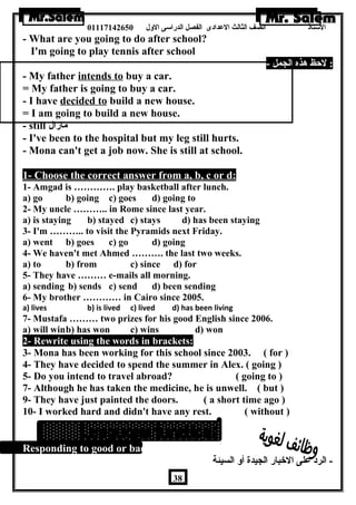 الستاذ الصف الثالث العددادى الفصل الدراسى الولل 01117142650 
- What are you going to do after school? 
I'm going to play tennis after school 
: لحظ هذه الجمل - 
- My father intends to buy a car. 
= My father is going to buy a car. 
- I have decided to build a new house. 
= I am going to build a new house. 
- still مازال 
- I've been to the hospital but my leg still hurts. 
- Mona can't get a job now. She is still at school. 
1- Choose the correct answer from a, b, c or d: 
1- Amgad is …………. play basketball after lunch. 
a) go b) going c) goes d) going to 
2- My uncle ……….. in Rome since last year. 
a) is staying b) stayed c) stays d) has been staying 
3- I'm ……….. to visit the Pyramids next Friday. 
a) went b) goes c) go d) going 
4- We haven't met Ahmed ………. the last two weeks. 
a) to b) from c) since d) for 
5- They have ……… e-mails all morning. 
a) sending b) sends c) send d) been sending 
6- My brother ………… in Cairo since 2005. 
a) lives b) is lived c) lived d) has been living 
7- Mustafa ……… two prizes for his good English since 2006. 
a) will winb) has won c) wins d) won 
2- Rewrite using the words in brackets: 
3- Mona has been working for this school since 2003. ( for ) 
4- They have decided to spend the summer in Alex. ( going ) 
5- Do you intend to travel abroad? ( going to ) 
7- Although he has taken the medicine, he is unwell. ( but ) 
9- They have just painted the doors. ( a short time ago ) 
10- I worked hard and didn't have any rest. ( without ) 
Responding to good or bad news: 
- الرد عدلى الخبار الجيدة أول السيئة 
38 
 
