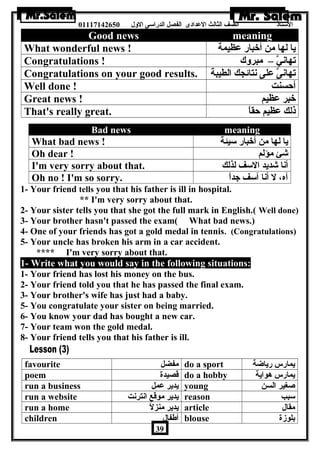 الستاذ الصف الثالث العددادى الفصل الدراسى الولل 01117142650 
Good news meaning 
What wonderful news ! يا لها من أخبار عدظيمة 
Congratulations ! تهانيَّ – مبرولك 
Congratulations on your good results. تهانىَّ عدلى نتائجك الطيبة 
Well done ! أحسنت 
Great news ! خبر عدظيم 
That's really great. ذلك عدظيم حقاً – 
Bad news meaning 
What bad news ! يا لها من أخبار سيئة 
Oh dear ! شئ مؤلم 
I'm very sorry about that. أنا شديد السف لذلك 
Oh no ! I'm so sorry. آه، ل أنا آسف جداً – 
1- Your friend tells you that his father is ill in hospital. 
** I'm very sorry about that. 
2- Your sister tells you that she got the full mark in English.( Well done) 
3- Your brother hasn't passed the exam( What bad news.) 
4- One of your friends has got a gold medal in tennis. (Congratulations) 
5- Your uncle has broken his arm in a car accident. 
**** I'm very sorry about that. 
1- Write what you would say in the following situations: 
1- Your friend has lost his money on the bus. 
2- Your friend told you that he has passed the final exam. 
3- Your brother's wife has just had a baby. 
5- You congratulate your sister on being married. 
6- You know your dad has bought a new car. 
7- Your team won the gold medal. 
8- Your friend tells you that his father is ill. 
favourite مفضل do a sport يمارس رياضة 
poem قصيدة do a hobby يمارس هواية 
run a business يدير عدمل young صغير السن 
run a website يدير موقع انترنت reason سبب 
run a home يدير منزلً – article مقال 
children أطةفال blouse بلوزة 
39 
 