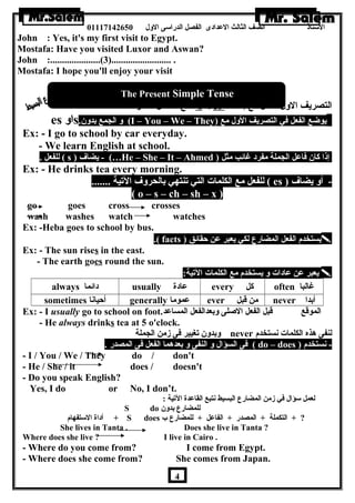 الستاذ الصف الثالث العددادى الفصل الدراسى الولل 01117142650 
John : Yes, it's my first visit to Egypt. 
Mostafa: Have you visited Luxor and Aswan? 
John :.....................(3)......................... . 
Mostafa: I hope you'll enjoy your visit 
The Present Simple Tense 
مع الفاعدل المفرد s 9es التصريف الولل للفعل مع إضافة 
es اول s. ول الجمع بدولن  (I – You – We – They) يوضع الفعل في التصريف الولل مع 
Ex: - I go to school by car everyday. 
- We learn English at school. 
للفعل . ( s ) يضاف - (…He – She – It – Ahmed ) إذا كان  فاعدل الجملة مفرد غائب مثل 
Ex: - He drinks tea every morning. 
للفعل مع الكلمات التي تنتهي بالحرولف التية ....... ( es ) - أول يضاف 
( o – s – ch – sh – x ) 
go goes cross crosses 
wash washes watch watches 
Ex: -Heba goes to school by bus. 
.( facts ) يستخدم الفعل المضارع لكي يعبر عدن حقائق  
Ex: - The sun rises in the east. 
- The earth goes round the sun. 
hghgg يعبر عدن عدادات ول يستخدم مع الكلمات التية: ال  
always دائما usually عدادة every كل often غالبا 
sometimes أحيانا generally عدموما ever من قبل never أبدا 
Ex: - I usually go to school on foot. الموقع قبل الفعل الصلى ولبعدالفعل المساعدد 
- He always drinks tea at 5 o'clock. 
ولبدولن  تغيير فى زمن الجملة never لنفى هرذه الكلمات نستخدم 
فى السؤال ول النفى ول بعدهرما الفعل فى المصدر . ( do – does ) - نستخدم 
- I / You / We / They do / don't 
- He / She / it does / doesn't 
- Do you speak English? 
Yes, I do or No, I don’t. 
لعمل سؤال في زمن المضارع البسيط نتبع القاعددة التية : 
S do للمضارع بدولن  
أداة الستفهام + S does ? + التكملة + المصدر + الفاعدل + للمضارع ب 
She lives in Tanta . Does she live in Tanta ? 
Where does she live ? I live in Cairo . 
- Where do you come from? I come from Egypt. 
- Where does she come from? She comes from Japan. 
4 
 