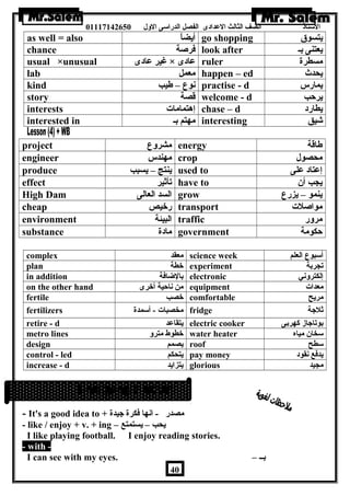 الستاذ الصف الثالث العددادى الفصل الدراسى الولل 01117142650 
as well = also أيضاً – go shopping يتسوق 
chance فرصة look after يعتنى بـ 
usual ×unusual غير عدادى × عدادى ruler مسطرة 
lab معمل happen – ed يحدث 
kind نوع – طةيب practise - d يمارس 
story قصة welcome - d يرحب 
interests إهتمامات chase – d يطارد 
interested in مهتم بـ interesting شيق 
project مشرولع energy طةاقة 
engineer مهندس crop محصول 
produce ينتج – يسبب used to إعدتاد عدلى 
effect تأثير have to يجب أن 
High Dam السد العالى grow ينمو – يزرع 
cheap رخيص transport مواصلت 
environment البيئة traffic مرولر 
substance مادة government حكومة 
complex معقد science week أسبوع العلم 
plan خطة experiment تجربة 
in addition بالضافة electronic إلكترولني 
on the other hand من ناحية أخرى equipment معدات 
fertile خصب comfortable مريح 
fertilizers مخصبات - أسمدة fridge ثلجة 
retire - d يتقاعدد electric cooker بوتاجاز كهربى 
metro lines خطوط مترول water heater سخان مياه 
design يصمم roof سطح 
control - led يتحكم pay money يدفع نقود 
increase - d يتزايد glorious مجيد 
- It's a good idea to + مصدر - انها فكرة جيدة 
- like / enjoy + v. + ing – يحب – يستمتع 
I like playing football. I enjoy reading stories. 
- with - 
I can see with my eyes. – بــ 
40 
 