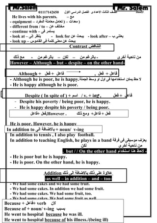 الستاذ الصف الثالث العددادى الفصل الدراسى الولل 01117142650 
He lives with his parents. – مع 
- equipment – ( معدات – ( تعامل معاملة المفرد 
- different from / to – مختلف عدن 
- continue with – يستمر فى 
- look at – ينظر إلى - look for يبحث عدن - look after – يعتنى ب 
- look up – يبحث عدن معنى كلمة فى القاموس 
Contrast ا لتناقض 
من ناحية أخرى - بالرغم من – لكن – بالرغم من - مع ذلك 
However – Although – but – despite – on the other hand- 
Although + فاعدل + فعل , فاعدل + فعل 
- Although he is poor, he is happy. ل حظ يمكن استخدامها فى اولل اول ولسط الجملة 
- He is happy although he is poor. 
Despite ( In spite of ) + اسم / v. + ing , فاعدل + فعل 
- Despite his poverty / being poor, he is happy. 
- He is happy despite his poverty / being poor. 
فعل +فاعدل ,However . فعل + فاعدل+ ولمع ذلك 
He is poor. However, he is happy 
In addition to tennis , I also play football. 
In addition to teaching English, he plays in a band يعزف موسيقى فى فرقة 
من ناحية أخرى لكن 
In addition to بالضاافة الى + noun/ v-ing 
. but / / On the other hand - لحظ هنا استخدام 
- He is poor but he is happy. 
- He is poor. On the other hand, he is happy. 
Addition عدلولة عدلى ذلك بالضاافة الى ذلك 
-as well – in addition – and – too- 
- We had some cakes and we had some fruit. 
- We had some cakes. In addition we had some fruit. 
- We had some cakes. We had some fruit, too. 
- We had some cakes. We had some fruit as well. 
لن  
Because + + verb فاعدل Because of بسبب 
+ noun/ v-ing He went to hospital because he was 41 
ill. 
He went to hospital because of his illness./(being ill) 
 