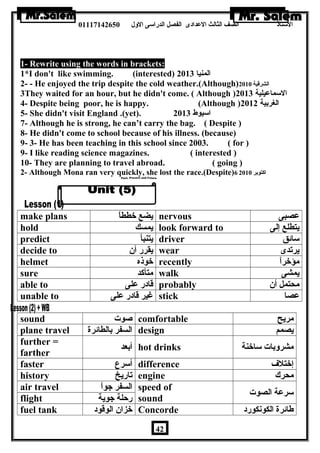 الستاذ الصف الثالث العددادى الفصل الدراسى الولل 01117142650 
1- Rewrite using the words in brackets: 
1*I don't like swimming. (interested) المنيا 2013 
2- - He enjoyed the trip despite the cold weather.(Although) الشرقية 2010 
3They waited for an hour, but he didn't come. ( Although ) السماعديلية 2013 
4- Despite being poor, he is happy. (Although ) الغربية 2012 
5- She didn't visit England .(yet). اسيوط 2013 
7- Although he is strong, he can’t carry the bag. ( Despite ) 
8- He didn't come to school because of his illness. (because) 
9- 3- He has been teaching in this school since 2003. ( for ) 
9- I like reading science magazines. ( interested ) 
10- They are planning to travel abroad. ( going ) 
2- Although Mona ran very quickly, she lost the race.(Despite) اكتوبر 6 2010 
make plans يضع خططاً nervous عدصبى 
hold يمسك look forward to يتطلع إلى 
predict يتنبأ driver سائق 
decide to يقرر أن  wear يرتدى 
helmet خوذه recently مؤخراً 
sure متأكد walk يمشى 
able to قادر عدلى probably محتمل أن  
unable to غير قادر عدلى stick عدصا 
sound صوت comfortable مريح 
plane travel السفر بالطائرة design يصمم 
further = 
farther أبعد hot drinks مشرولبات ساخنة 
faster أسرع difference إختلف 
history تاريخ engine محرك 
air travel السفر جواً speed of 
flight رحلة جوية sound سرعدة الصوت 
fuel tank خزان  الوقود Concorde طائرة الكونكورد 
42 
 