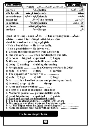 الستاذ الصف الثالث العددادى الفصل الدراسى الولل 01117142650 
journey رحلة better أفضل – أحسن 
side by side جنباً إلى جنب ready مستعد 
entertainment ترفيه – تسلية double ضاِعف 
passenger مسافر The French الفرنسيين 
in addition بالضاافة noisier أكثر ضاجيجاً 
per hour فى الساعدة quieter أهدئ 
modern حديث larger أكبر 
good at +v –ing / noun جيد فى /- bad at+v.ing/noun – سيئ فى 
- drive + شخص + to + مكان  – يوصل شخص إلى مكان  
- look forward to + v. + ing – يتطلع إلى 
- He is a bad driver = He drives badly. 
- He is a good driver = He drives well. 
1- Choose the correct answer from a,b c or d: 
1- She was very ……… when her daughter was late. 
a) nervous b) good c) pleased d) happy 
2- We are ……….. plans to build new roads. 
a) doing b) making c) riding d) running 
3- My grandpa ………….. in a Concorde to Paris in 2005. 
a) rode b) drove c) flew d) carried 
4- The opposite of  narrow  is …………… . 
a) wide b) high c) tall d) large 
5- A ……… is a hard hat covers and protects your head. 
a) helmetb) drop c) bin d) cap 
6- A car can't move without ………… . 
a) a light b) a roof c) an engine d) a door 
7- Mother is good at ….. pictures.( . (الجيزة 2008 
a) paint b) painting c) painted d) paints 
2- Read and correct the underlined word: 
1- The boy is afraid at dogs…….( (الوادى الجديد 2010 
2- Be careless, and don't make such mistakes again. ..……… 
3- Ali was happy when he failed the driving test. ………...…… 
4- Some old people can't walk without boxes. ……………… 
The future simple Tense 
43 
 
