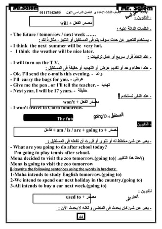 الستاذ الصف الثالث العددادى الفصل الدراسى الولل 01117142650 
- التكوين : 
will + مصدر الفعل 
- الكلمات الدالة عدليه : 
- The future / tomorrow / next week …… 
- يستخدم للتعبير عدن حدث سوف يتم فى المستقبل أول التنبؤ ، مثال ذ لك : 
- I think the next summer will be very hot. 
- I think the weather will be nice later. 
- عدند اتخاذ قرار سريع أول عدمل ترتيبات : 
- I will turn on the T V. 
- عدند اعدطاء ولعدد أول تقديم عدرض أول التهديد أول حقيقة فى المستقبل : 
- Ok. I'll send the e-mails this evening. - ولعدد 
- I'll carry the bags for you. - عدرض 
- Give me the pen , or I'll tell the teacher. - تهديد 
- Next year, I will be 17 years. - حقيقة 
- عدند النفى نستخدم : 
won't + مصدر الفعل 
- I won't travel to Cairo tomorrow. 
The future with going t 
- التكوين 
فاعدل + am / is / are + going to + مصدر 
- يعبر عدن شئ مخطط له أول تنوى أول قررت أن  تفعله فى المستقبل : 
- What are you going to do after school today? 
I'm going to play tennis after school. 
Mona decided to visit the zoo tomorrow.(going to)( (لحظ هذا التغيير 
Mona is going to visit the zoo tomorrow 
1 - Rewrite the following sentences using the words in brackets: 
1-Maha intends to study English tomorrow.(going to) 
2-We intend to spend our next holiday in the country.(going to) 
3-Ali intends to buy a car next week.(going to) uso 
لتكوين : 
used to + مصدر 
- يعبر عدن شئ كان  يحدث فى الماضاى ول لكنه ل يحدث الن  : 
44 
 