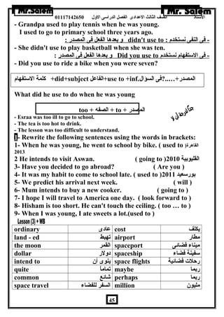 الستاذ الصف الثالث العددادى الفصل الدراسى الولل 01117142650 
- Grandpa used to play tennis when he was young. 
I used to go to primary school three years ago. 
ول بعدها الفعل فى المصدر : didn't use to : - فى النفى نستخدم 
- She didn't use to play basketball when she was ten. 
ول بعدها الفعل فى المصدر : Did you use to - فى الستفهام نستخدم 
- Did you use to ride a bike when you were seven? 
كلمة الستفهام +did+subject الفاعدل +use to +inf. المصدر+…..?فى السؤال 
What did he use to do when he was young 
too + الصفه + to + المصدر 
- Esraa was too ill to go to school. 
- The tea is too hot to drink. 
- The lesson was too difficult to understand. 
1 - Rewrite the following sentences using the words in brackets: 
1- When he was young, he went to school by bike. ( used to ) القاهرة 
2013 
2 He intends to visit Aswan. ( going to ) القليوبية 2010 
3- Have you decided to go abroad? ( Are you ) 
4- It was my habit to come to school late. ( used to ) بورسعيد 2011 
5- We predict his arrival next week. ( will ) 
6- Mum intends to buy a new cooker. ( going to ) 
7- I hope I will travel to America one day. ( look forward to ) 
8- Hisham is too short. He can't touch the ceiling. ( too … to ) 
9- When I was young, I ate sweets a lot.(used to ) 
ordinary عدادى cost يكلف 
land - ed تهبط airport مطار 
the moon القمر spaceport ميناء فضائى 
dollar دوللر spaceship سفينة فضاء 
intend to ينوى أن  space flights رحلت فضائية 
quite تماماً maybe ربما 
common شائع perhaps ربما 
space travel السفر للفضاء million مليون  
45 
 