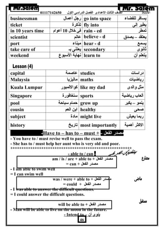 الستاذ الصف الثالث العددادى الفصل الدراسى الولل 01117142650 
businessman رجل أعدمال go into space يسافر للفضاء 
ticket تذكرة fly into يطير إلى 
in 10 years time فى خلل 10 أعدوام rain - ed تمطر 
scientist عدالم believe - d يعتقد – يصدق 
port ميناء hear - d يسمع 
take care of يعتنى بـ secondary ثانوى 
weekend نهاية السبوع learn to يتعلم أن  
capital عداصمة studies دراسات 
Malaysia ماليزيا maths رياضايات 
Kuala Lumpur كواللمبور like my dad مثل ولالدى 
Singapore سنغافورة sports ألعاب رياضاية 
pool حمام سباحة grow up ينمو – يكبر 
cousin ابن العم healthy صحى 
subject مادة might live ربما يعيش 
history تاريخ most importantly الكثر أهمية 
-Have to – has to – must + - مصدر الفعل 
- You have to / must revise well to pass the exam. 
- She has to / must help her aunt who is very old and poor. 
******************************************************* 
- able to / can - 
am / is / are + able to + مصدر الفعل 
= can + مصدر الفعل 
- I am able to swim well 
= I can swim well 
was / were + able to + مصدر الفعل 
= could + مصدر الفعل 
- I was able to answer the difficult questions. 
= I could answer the difficult questions. 
will be able to + مصدر الفعل 
- Man will be able to live on the moon in the future. 
- Intend to – ينوى أن  
46 
 
