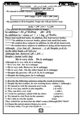 الستاذ الصف الثالث العددادى الفصل الدراسى الولل 01117142650 
Intend to + مصدر الفعل 
- We intend to build a factory next year. 
- hope – يأمل 
فاعدل + hope + فاعدل + will + مصدر الفعل 
- My grandma is ill in hospital. I hope she will get better soon 
make + مفعول به + مصدر الفعل 
- Our parents do everything to make us happy. 
In addition + (فاعدل +فعل )(بالضاافة الى ذلك 
In addition to + noun اسم + v + ing بالضاافة الى 
Planes had small fuel tanks. In addition, they had narrow bodies. 
*******In addition to narrow bodies, planes had small fuel tanks. 
******He studied three subjects in addition, he did all his homework. 
***** He studied three subjects in addition to doing all his homework 
Although مع ان  / but ل كن /however غير ان  / Despite بالرغم من 
on the other hand ولمن ناحية اخرى 
Although/ but /however+ / فاعدل + فعل 
Despite + (noun/ verb+ ing) 
He is very rich. He is unhappy 
Although he is very rich, he is unhappy. 
= He is very rich but he is unhappy 
==He is very rich. However, he is unhappy 
==He is very rich . On the other hand, he is unhappy 
==Despite his poverty بالرغم من فقره , he is unhappy 
==Despite his being poor, he is unhappy 
******************************************************** 
1- Rewrite the following sentences using the words in brackets: 
1- Despite the hot weather, he was wearing heavy clothes. ( Although ) 
2- We intend to visit the museum next week. ( going ) 
3- He is very lazy and he is also impolite. ( as well ) 
4- They can drive very well. ( able ) 
5- I went to a primary school with my sister. ( used to ) 
6- We intend to visit Paris in the summer. ( going to ) 
7- He’s able to win the medal. (can) 
They waited for an hour,but she didn't come.(Although) المنوفية 2013 
4 - Choose the correct answer from a, b, c or d: 
1- I'm busy today. I've got a lot of jobs to ………… . 
47 
 