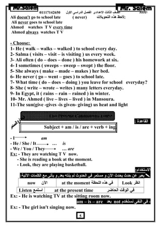 الستاذ الصف الثالث العددادى الفصل الدراسى الولل 01117142650 
Ali doesn't go to school late ( never) :لحظ هرذه التحويلت 
Ali never goes to school late 
Ahmed watches T V every time 
Ahmed always watches T V 
- Choose: 
1- He ( walk – walks – walked ) to school every day. 
2- Salma ( visits – visit – is visiting ) us every week. 
3- Ali often ( do – does – done ) his homework at six. 
4- I sometimes ( sweeps – sweep – swept ) the floor. 
5- She always ( make – made – makes ) her bed. 
6- He never ( go – went – goes ) to school late. 
7- What time ( do – does – doing ) you leave for school everyday? 
8- She ( write – wrote – writes ) many letters everyday. 
9- In Egypt, it ( rains – rain – rained ) in winter. 
10- Mr. Ahmed ( live – lives – lived ) in Mansoura. 
11-The sun(give -gives -is given- giving) us heat and light 
The Present Continuous Tense 
القاعددة : 
Subject + am / is / are + verb + ing. 
- I am 
- He / She / It … is 
- We / You / They … are 
Ex: - They are watching T V now. 
- She is reading a book at the moment. 
- Look, they are playing basketball. 
الستخدام: 
يعبر عدن حدث يحدث الن  ول مستمر في الحدولث لم ينته بعد, ول يأتى مع الكلمات التية:  
now الن  at the moment في هرذه اللحظة Look انظر 
Listen استمع at the present time في الوقت الحاضر 
Ex: - He is watching TV at the sitting room now. 
am – is – are بعد not - فى النفى نستخدم 
Ex: - The girl isn't singing now. 
5 
 