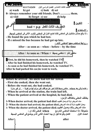 الستاذ الصف الثالث العددادى الفصل الدراسى الولل 01117142650 
a) wash b) get c) look d) set 
8- Always remember your old friends. Don't ……….. them. 
a) visit b) forget c) see d) help 
The Past Perfect Tense 
- ا لتكوين : 
- had + p.p التصريف الثالث للفعل 
- الستخدام : 
- إذا ولقع حدثان  متتاليان  فى الماضاى فإننا نضع الولل فى الماضاى التام ول الثانى فى الماضاى البسيط. 
- He found the pen which he had lost. 
- H e missed the bus because he had got up late. 
- رولابط نستخدم معها الماضاى التام : 
After – as soon as – when – before – by the time 
After / As soon as / When + ماضاى تام + ماضاى بسيط 
- First, he did his homework, then he watched TV. 
- After he had finished his homework, he watched TV. 
- As soon as he had finished his homework, he watched TV. 
After he had parked his car,he went to work. 
Before / By the time / When + ماضاى بسيط + ماضاى تام 
Before he arrived , his uncle had left for Aswan 
- First she cooked, then she went out. 
- Before she went out, she had cooked. 
ماضاى بسيط فإننا نعبر عدن مواقف غير مرتب لها مرغوبة – أول غير سارة when - عدندما يأتى بعد 
- When he arrived at the station, the train had left. 
- When the patient arrived at the hospital, he had died. 
يختلف المعنى باختلف الزمن: 
1-When doctor arrived, the patient had died مات المريض اولل ثم ولصل الطبيب 
2- When the doctor had arrived, the patient died. ولصل الطبيب اولل ثم مات المريض 
3- When the doctor arrived, the patient died. مات المريض ولقت ولصول الطبيب 
فمعنى ذلك ان  : when ملحوظة :اذا استعملنا الماضاى التام مع 
الحدث الولل اكتمل ولقوعده قبل ان  يبدا الحدث الثانى الذى يوضاع فى الماضاى البسيط 
After after 
50 
 