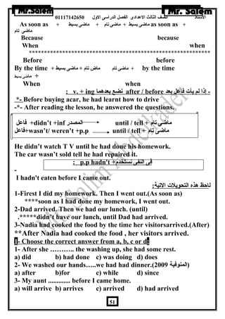 الستاذ الصف الثالث العددادى الفصل الدراسى الولل 01117142650 
As soon as + ماضاى بسيط + ماضاى تام + ماضاى بسيط as soon as + 
ماضاى تام 
Because because 
When when 
************************************************************ 
Before before 
By the time + ماضاى تام ماض تام + ماضاى بسيط + by the time 
+ ماضاى بسيط 
When when 
: v. + ing نضع بعدهما after / before - إذا لم يأت فاعدل بعد 
*- Before buying acar, he had learnt how to drive 
-*- After reading the lesson, he answered the questions. 
فاعدل +didn’t +inf المصدر until / tell + ماضاى تام 
فاعدل +wasn’t/ weren’t +p.p until / tell + ماضاى تام 
He didn’t watch T V until he had done his homework. 
The car wasn’t sold tell he had repaired it. 
: p.p hadn't + فى النفى نستخدم 
- 
I hadn't eaten before I came out. 
لاحظ هذه التحويلت التية: 
1-Firest I did my homework. Then I went out.(As soon as) 
****soon as I had done my homework, I went out. 
2-Dad arrived. Then we had our lunch. (until) 
.*****didn’t have our lunch, until Dad had arrived. 
3-Nadia had cooked the food by the time her visitorsarrived.(After) 
**After Nadia had cooked the food , her visitors arrived. 
1 - Choose the correct answer from a, b, c or d : 
1- After she ……….. the washing up, she had some rest. 
a) did b) had done c) was doing d) does 
2- We washed our hands…..we had had dinner.( (المنوفية 2009 
a) after b)for c) while d) since 
3- My aunt ............. before I came home. 
a) will arrive b) arrives c) arrived d) had arrived 
51 
 