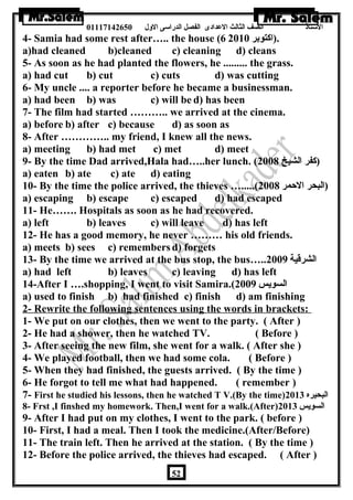 الستاذ الصف الثالث العددادى الفصل الدراسى الولل 01117142650 
4- Samia had some rest after….. the house ( .(اكتوبر 6 2010 
a)had cleaned b)cleaned c) cleaning d) cleans 
5- As soon as he had planted the flowers, he ......... the grass. 
a) had cut b) cut c) cuts d) was cutting 
6- My uncle .... a reporter before he became a businessman. 
a) had been b) was c) will be d) has been 
7- The film had started ……….. we arrived at the cinema. 
a) before b) after c) because d) as soon as 
8- After ………….. my friend, I knew all the news. 
a) meeting b) had met c) met d) meet 
9- By the time Dad arrived,Hala had…..her lunch. ( (كفر الشيخ 2008 
a) eaten b) ate c) ate d) eating 
10- By the time the police arrived, the thieves ….....( (البحر الحمر 2008 
a) escaping b) escape c) escaped d) had escaped 
11- He……. Hospitals as soon as he had recovered. 
a) left b) leaves c) will leave d) has left 
12- He has a good memory, he never ……… his old friends. 
a) meets b) sees c) remembers d) forgets 
13- By the time we arrived at the bus stop, the bus….. الشرقية 2009 
a) had left b) leaves c) leaving d) has left 
14-After I ….shopping, I went to visit Samira.( السويس 2009 
a) used to finish b) had finished c) finish d) am finishing 
2- Rewrite the following sentences using the words in brackets: 
1- We put on our clothes, then we went to the party. ( After ) 
2- He had a shower, then he watched TV. ( Before ) 
3- After seeing the new film, she went for a walk. ( After she ) 
4- We played football, then we had some cola. ( Before ) 
5- When they had finished, the guests arrived. ( By the time ) 
6- He forgot to tell me what had happened. ( remember ) 
7- First he studied his lessons, then he watched T V.(By the time) البحيره 2013 
8- Frst ,I finshed my homework. Then,I went for a walk.(After) السويس 2013 
9- After I had put on my clothes, I went to the park. ( before ) 
10- First, I had a meal. Then I took the medicine.(After/Before) 
11- The train left. Then he arrived at the station. ( By the time ) 
12- Before the police arrived, the thieves had escaped. ( After ) 
52 
 