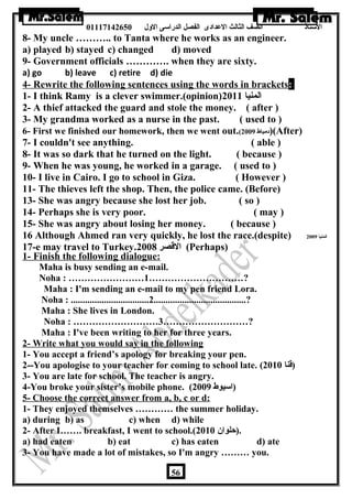 الستاذ الصف الثالث العددادى الفصل الدراسى الولل 01117142650 
8- My uncle ……….. to Tanta where he works as an engineer. 
a) played b) stayed c) changed d) moved 
9- Government officials …………. when they are sixty. 
a) go b) leave c) retire d) die 
4- Rewrite the following sentences using the words in brackets: 
1- I think Ramy is a clever swimmer.(opinion) المنيا 2011 
2- A thief attacked the guard and stole the money. ( after ) 
3- My grandma worked as a nurse in the past. ( used to ) 
6- First we finished our homework, then we went out.( دمياط 2009 )(After) 
7- I couldn't see anything. ( able ) 
8- It was so dark that he turned on the light. ( because ) 
9- When he was young, he worked in a garage. ( used to ) 
10- I live in Cairo. I go to school in Giza. ( However ) 
11- The thieves left the shop. Then, the police came. (Before) 
13- She was angry because she lost her job. ( so ) 
14- Perhaps she is very poor. ( may ) 
15- She was angry about losing her money. ( because ) 
16 Although Ahmed ran very quickly, he lost the race.(despite) المنيا 2009 
17-e may travel to Turkey. القصر 2008 (Perhaps) 
1- Finish the following dialogue: 
Maha is busy sending an e-mail. 
Noha : ……………………1…………………………? 
Maha : I'm sending an e-mail to my pen friend Lora. 
Noha : .................................2.......................................? 
Maha : She lives in London. 
Noha : ………………………3………………………? 
Maha : I've been writing to her for three years. 
2- Write what you would say in the following situations 
1- You accept a friend’s apology for breaking your pen. 
2--You apologise to your teacher for coming to school late. ( (قنا 2010 
3- You are late for school. The teacher is angry. 
4-You broke your sister’s mobile phone. ( (اسيوط 2009 
5- Choose the correct answer from a, b, c or d: 
1- They enjoyed themselves ………… the summer holiday. 
a) during b) as c) when d) while 
2- After I……. breakfast, I went to school.( .(حلوان  2010 
a) had eaten b) eat c) has eaten d) ate 
3- You have made a lot of mistakes, so I'm angry ……… you. 
56 
 