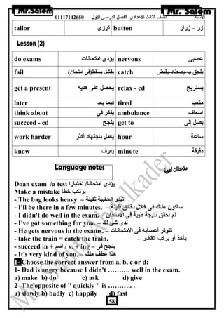 الستاذ الصف الثالث العددادى الفصل الدراسى الولل 01117142650 
tailor ترزى button زر – زرار 
do exams يؤدى امتحانات nervous عدصبى 
fail ( يفشل يسقط(فى امتحان  catch يلحق ب-يصطاد-يقبض 
get a present يحصل عدلى هديه relax - ed يستريح 
later فيما بعد tired متعب 
think about يفكر فى ambulance اسعاف 
succeed - ed ينجح get to يصل إلى 
work harder يعمل باجتهاد أكثر hour ساعدة 
know يعرف minute دقيقة 
Doan exam /a test يؤدى امتحانا/ اختبارا 
Make a mistake يرتكب خطأ 
- The bag looks heavy. – تبدول الحقيبة ثقيلة 
- I'll be there in a few minutes. – سأكون  هناك فى خلل دقائق قليلة 
- I didn't do well in the exam. – لم أحقق نتيجة طيبة فى المتحان  
- I've got something for you. – لدى شئ لك 
- He gets nervous in the exams. – تتوتر أعدصابه فى المتحانات 
- take the train = catch the train. – يأخذ أول بركب القطار 
- succeed in + اسم / v. + ing – ينجح فى 
- It's very kind of you. – هذا عدطف منك 
1- Choose the correct answer from a, b, c or d: 
1- Dad is angry because I didn't ………. well in the exam. 
a) make b) do c) ask d) give 
2- The opposite of  quickly  is ……….. . 
a) slowly b) badly c) happily d) fast 
58 
 