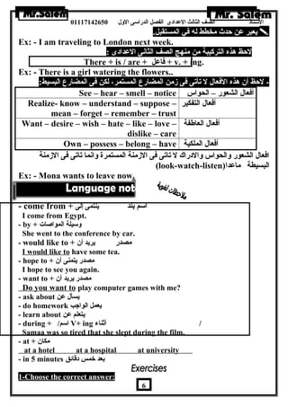 الستاذ الصف الثالث العددادى الفصل الدراسى الولل 01117142650 
يعبر عدن حدث مخطط له في المستقبل.  
Ex: - I am traveling to London next week. 
- لحظ هرذه التركيبة من منهج الصف الثانى العددادى : 
There + is / are + فاعدل + v. + ing. 
Ex: - There is a girl watering the flowers.. 
- لحظ أن  هرذه الفعال ل تأتى فى زمن المضارع المستمر، لكن فى المضارع البسيط: 
See – hear – smell – notice أفعال الشعور – الحواس 
Realize- know – understand – suppose – 
mean – forget – remember – trust 
أفعال التفكير 
Want – desire – wish – hate – like – love – 
dislike – care 
أفعال العاطفة 
Own – possess – belong – have أفعال الملكية 
افعال الشعور ولالحواس ولالدراك ل تاتى فى الزمنة المستمرة ولانما تاتى فى الزمنة 
(look-watch-listen) البسيطة ماعددا 
Ex: - Mona wants to leave now. 
- come from + اسم بلد ينتمى إلى 
I come from Egypt. 
- by + ولسيلة المواصات 
She went to the conference by car. 
- would like to + مصدر يريد أن  
I would like to have some tea. 
- hope to + مصدر يتمنى أن  
I hope to see you again. 
- want to + مصدر يريد أن  
Do you want to play computer games with me? 
- ask about يسأل عدن 
- do homework يعمل الواجب 
- learn about يتعلم عدن 
- during + / اسم V+ ing / أثناء 
Samaa was so tired that she slept during the film. 
- at + مكان  
at a hotel at a hospital at university 
- in 5 minutes بعد خمس دقائق 
1-Choose the correct answer: 
6 
 
