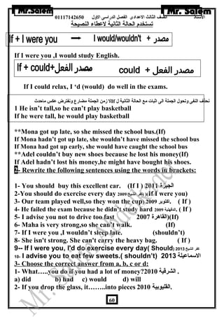 الستاذ الصف الثالث العددادى الفصل الدراسى الولل 01117142650 
تستخدم الحالة الثانية لعدطاء النصيحة 
If I were you ,I would study English. 
If IIf I could relax, I ‘d (would) do well in the exams. 
ل زمن الجملة مضارع ولنفترض عدكس ماحدث If نحذف النفى ولتحول الجملة الى اثبات مع الحالة الثانية ل 
1 He isn’t tall,so he can’t play basketball 
If he were tall, he would play basketball 
**Mona got up late, so she missed the school bus.(If)a 
If Mona hadn’t got up late, she wouldn’t have missed the school bus 
If Mona had got up early, she would have caught the school bus 
**Adel couldn’t buy new shoes because he lost his money(If) 
If Adel hadn’t lost his money,he might have bought his shoes. 
2 - Rewrite the following sentences using the words in brackets: 
1- You should buy this excellent car. (If I ) الجيزة 2011 
2-You should do exercise every day كفر الشيخ 2009 ) )(If I were you) 
3- Our team played well,so they won the cup) اكتوبر 2009 . ( If ) 
4- He failed the exam because he didn’t study hard الدقهلية 2009 . ( If ) 
5- I advise you not to drive too fast القاهرة 2007 )(If) 
6- Maha is very strong,so she can’t walk. (If) 
7- If I were you ,I wouldn’t sleep late. (shouldn’t) 
8- She isn't strong. She can't carry the heavy bag. ( If ) 
9-- If I were you, I'd do exercise every day( Should) كفر الشيخ 2013 
10- I advise you to eat few sweets.( shouldn’t) السماعيلة 2013 
3- Choose the correct answer from a, b, c or d: 
1- What…..you do if you had a lot of money? . الشرقية 2010 
a) did b) had c) would d) will 
2- If you drop the glass, it……..into pieces .القليوبية 2010 
60 
 