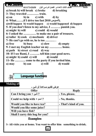 الستاذ الصف الثالث العددادى الفصل الدراسى الولل 01117142650 
a) break b) will break c) broke d) breaking 
3- They traveled ………… train. 
a) on b) in c) with d) by 
4- What……..if I drive too fast .(السويس 2010 
a)will happen b) would happen c) would happened d) happen 
5- If you don't listen to my advice, I ………. punish you. 
a) might b) will c) could d) would 
6- I asked the …………. to make me a pair of trousers. 
a) tailor b) cook c) mechanic d) driver 
7- He can't go with us, he is too ………. . 
a) free b) busy c) slow d) empty 
9- I met my English teacher on my …………. home. 
a) path b) street c) road d) way 
10- If I see Rami, I ………. tell him your good news. 
a) might b) could c) will d) would 
11- He ……….. come to the party if you invited him. 
a) may b) can c) will d) would 
Making offers: 
عدرض تقديم مساعددة أول شئ - 
Offer Reply 
Can I bring you + شئ ? - Yes, please. 
Could we help with + اسم ? - No, thanks. 
Would you like to have tea? - That's kind of you. 
Would you like some juice? 
Will you have fish? 
Shall I carry this bag for you? 
1- Ali visits you at home. You want to offer him something to drink. 
61 
 