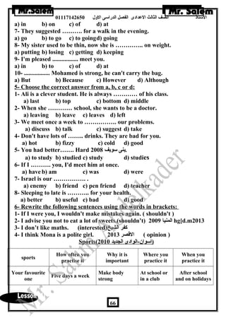 الستاذ الصف الثالث العددادى الفصل الدراسى الولل 01117142650 
a) in b) on c) of d) at 
7- They suggested ………. for a walk in the evening. 
a) go b) to go c) to goingd) going 
8- My sister used to be thin, now she is ………….. on weight. 
a) putting b) losing c) getting d) keeping 
9- I'm pleased ................. meet you. 
a) in b) to c) of d) at 
10- ................. Mohamed is strong, he can't carry the bag. 
a) But b) Because c) However d) Although 
5- Choose the correct answer from a, b, c or d: 
1- Ali is a clever student. He is always ………… of his class. 
a) last b) top c) bottom d) middle 
2- When she ………… school, she wants to be a doctor. 
a) leaving b) leave c) leaves d) left 
3- We meet once a week to ……………. our problems. 
a) discuss b) talk c) suggest d) take 
4- Don't have lots of …….. drinks. They are bad for you. 
a) hot b) fizzy c) cold d) good 
5- You had better……. Hard .بنى سويف 2008 
a) to study b) studied c) study d) studies 
6- If I ………. you, I'd meet him at once. 
a) have b) am c) was d) were 
7- Israel is our ……………. . 
a) enemy b) friend c) pen friend d) teacher 
8- Sleeping to late is ……….. for your health. 
a) better b) useful c) bad d) good 
6- Rewrite the following sentences using the words in brackets: 
1- If I were you, I wouldn't make mistakes again. ( shouldn't ) 
2- I advise you not to eat a lot of sweets.(shouldn’t) المنيا 2009 hg[d.m2013 
3- I don’t like maths. (interested) كفر الشيخ 
4- I think Mona is a polite girl. القصر 2013 ( opinion ) 
Sports ( ( ا سوان-الوادى الجديد 2010 
sports How often you 
practise it 
Why it is 
important 
Where you 
practice it 
When you 
practice it 
Your favourite 
one Five days a week Make body 
strong 
At school or 
in a club 
After school 
and on holidays 
66 
 