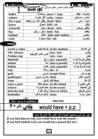 الستاذ الصف الثالث العددادى الفصل الدراسى الولل 01117142650 
bullet رصاصة move × stop يقف × يتحرك 
calmer أكثر هدولءاً calm ×noisy صاخب × هادئ 
fire a gun يطلق النار من بندقيه dead ×alive حى × ميت 
brave شجاع Kill - ed يقتل 
cowardly جبان shoot - shot يطلق رصاص 
leg ساق – رجل feed - fed يطعم 
behind خلف hide- hid- hidden يختبئ 
rock صخرة hit - hit يضرب 
watch a video يشاهد فيديو at the stadium فى الستاد 
The African 
Nations cup كأس المم الفريقية lose - lost يخسر 
win - won يفوز 
fantastic رائع give a penalty يعطى ضربة جزاء 
nation أمة miss a penalty يُضيع ضربة جزاء 
Indian هندى stop a penalty يصد ضربة جزاء 
trip رحلة die - d يموت 
goal مرمى escape from يهرب من 
goalkeeper حارس مرمى dodo الدولدول- طائر 
team فريق all that كل هذا 
score a goal يسجل هدفاً on the island عدلى الجزيرة 
referee حكم المباراة in the ocean فى المحيط 
kick the ball يركل الكرة East of Africa شرق افريقيا 
footballer لعدب كرة قدم stone حجر- بذرة 
If 
: The third Condition - 
- يعبر عدن شئ مستحيل الحدولث لن عدكس هذا الشئ قد حدث . 
.If you had played well, you would have won the match - 
.If you had studied well, you would have passed the test - 
67 
 