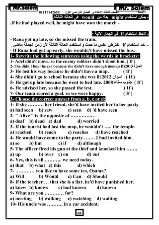 الستاذ الصف الثالث العددادى الفصل الدراسى الولل 01117142650 
فى الحالة الثالثة. would بدلً من might - يمكن استخدام 
.If he had played well, he might have won the match - 
فى الجمل التية : If - لحظ استخدام 
- Rana got up late, so she missed the train. 
نفترض عدكس ما حدث ول نستخدم الحالة الثالثة لن زمن الجملة ماضى . if - عدند استخدام 
- If Rana had got up early, she wouldn't have missed the bus. 
1- Rewrite the following sentences using the words in brackets: 
1- Adel didn't move, so the enemy soldiers didn't shoot him. ( If ) 
2- She didn't buy the car because she didn't have enough money(If) الجيزة 2013 
3- He lost his way because he didn't have a map. ( If ) 
4- She didn't go to school because she was ill اسوان 2012 ( If ) 
5- He got up late because he went to bed late. جنوب سناء 2008 ( If ) 
6- He advised her, so she passed the test. ( If ) 
7- Our team scored a goal, so we were happy. ( If ) 
3- Choose the correct answer from a, b, c or d: 
1- If she ………. her friend, she'd have invited her to her party 
a) had seen b) saw c) seen d) 'd have seen 
2-  Alive  is the opposite of ………….. . 
a) deaf b) dead c) dad d) worried 
3- If the tourist had lost the map, he wouldn't ….. the temple. 
a) reached b) reach c) reaches d) have reached 
4- He would have come to the party ……. I had invited him. 
a) so b) but c) if d) although 
5- The officer fired his gun at the thief and knocked him ……. 
a) up b) over c) on d) out 
6- Yes, this is all ……….. we need today. 
a) that b) what c) this d) which 
7- ………… you like to have some tea, Osama? 
a) Will b) Would c) Can d) Should 
8- If the teacher … that she is a liar, he'd have punished her. 
a) knew b) knows c) had known d) known 
9- What are you ………… for? 
a) meeting b) walking c) watching d) waiting 
10- His uncle was ………. in a car accident. 
68 
 
