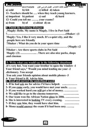الستاذ الصف الثالث العددادى الفصل الدراسى الولل 01117142650 
a) sold b) felt c) killed d) taken 
11- Teachers should be …. when they teach young learners. 
a) impatient b) patient c) sad d) hard 
12- Could you tell me …….. your exams? 
a) from b) of c) about d) on 
4- Finish the following dialogue: 
.Magdy: Hello. My name is Magdy. I live in Port Said 
?……….………………………………………………(Shaker : (1 
Magdy: Yes, I like it very much. It's a quiet city, and the 
.people here are friendly 
?Shaker : What do you do in your spare time 
…………………………….…………………………… (Magdy: (2 
?Shaker : Are there sports clubs in Pot Said 
Magdy: (3) ……………... . There are also nice parks, shops 
.and cinemas 
5- Write what you would say in the following situations: 
.It’s very hot. You want your brother to open the window -1 
Your friend says, Would you mind lending me your -2 
.dictionary. You accept 
.You ask your friends opinion about mobile phones -3 
4- Your friend is ill. Advise him. 
6- Read and correct the underlined word: 
1- If he had ask me for advice I'd have helped. …..………… 
2- If you come early, you would have met your uncle. ……... 
3- If you worked hard you will get a lot of money. …………… 
4- We will like to go to the cinema tomorrow. …………….. 
5- Our team won the African Nation glass in 2006. …………… 
6- She is interested in looking TV every evening. ……………. 
7- If they saw him, they would have shot him. ……………. 
8- Mona would answer the exam if it had been easy. …….. 
. 
69 
 