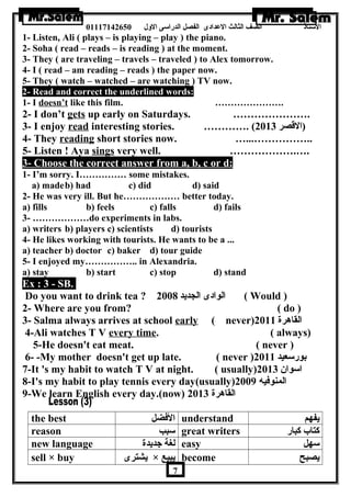 الستاذ الصف الثالث العددادى الفصل الدراسى الولل 01117142650 
1- Listen, Ali ( plays – is playing – play ) the piano. 
2- Soha ( read – reads – is reading ) at the moment. 
3- They ( are traveling – travels – traveled ) to Alex tomorrow. 
4- I ( read – am reading – reads ) the paper now. 
5- They ( watch – watched – are watching ) TV now. 
2- Read and correct the underlined words: 
1- I doesn’t like this film. …………………. 
2- I don’t gets up early on Saturdays. …………………. 
3- I enjoy read interesting stories. …………. ( (القصر 2013 
4- They reading short stories now. …...…………….. 
5- Listen ! Aya sings very well. ……………….…. 
3- Choose the correct answer from a, b, c or d: 
1- I’m sorry. I…………… some mistakes. 
a) madeb) had c) did d) said 
2- He was very ill. But he……………… better today. 
a) fills b) feels c) falls d) fails 
3- ………………do experiments in labs. 
a) writers b) players c) scientists d) tourists 
4- He likes working with tourists. He wants to be a ... 
a) teacher b) doctor c) baker d) tour guide 
5- I enjoyed my…………….. in Alexandria. 
a) stay b) start c) stop d) stand 
Ex : 3 - SB. 
Do you want to drink tea ? الوادى الجديد 2008 ( Would ) 
2- Where are you from? ( do ) 
3- Salma always arrives at school early ( never) القاهررة 2011 
4-Ali watches T V every time. ( always) 
5-He doesn't eat meat. ( never ) 
6- -My mother doesn't get up late. ( never ) بورسعيد 2011 
7-It 's my habit to watch T V at night. ( usually) اسوان  2013 
8-I's my habit to play tennis every day(usually) المنوفيه 2009 
9-We learn English every day.(now) القاهررة 2013 
the best الفضل understand يفهم 
reason سبب great writers كتاب كبار 
new language لغة جديدة easy سهل 
sell × buy يشترى × يبيع become يصبح 
7 
 