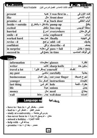 الستاذ الصف الثالث العددادى الفصل الدراسى الولل 01117142650 
present هديه I was first in .. كنت الولل فى 
like مثل front door الباب المامى 
promise - d يوعدد back door الباب الخلفى 
Inside × outside بالخارج × بالداخل pump up ينفخ 
excited منفعل bus stop محطة أتوبيس 
hurried أسرعَ everywhere فى كل مكان 
smile - d يبتسم cupboard دوللب 
worked hard عدمل بجد finally فى النهايه 
revise - d يراجع add - ed يضيف 
confident ولاثق describe - d يصف 
in surprise فى دهشه pass × fail يفشل × ينجح 
succeed in ينجح فى in time فى الوقت المناسب 
information معلومات glasses نظارة 
writer كاتب sharp knife سكين حاد 
travel a lot يسافر كثيراً yourself نَفْسَسَك 
my past ماضيَّ carefully بعناية 
businessman رجل أعدمال cut your finger تجرح إصبعك 
younger أصغر سناً instructions تعليمات 
last thing آخر شئ hole حفرة – فتحة 
life حياة onions بصل 
money مال need يحتاج 
wall جدار - حائط well done أحسنت 
- have to / has to + مصدر – يضطر إلى 
- had to + مصدر الفعل – اضطر إلى 
- study at a university. – يدرس فى جامعة 
- has never been to + مكان – لم يسبق له زيارة 
- missed a holiday – فاتته الجازة 
- help with – يساعدد فى 
- promise + to + مصدر – يَعِدْدْسَ أن 
70 
 