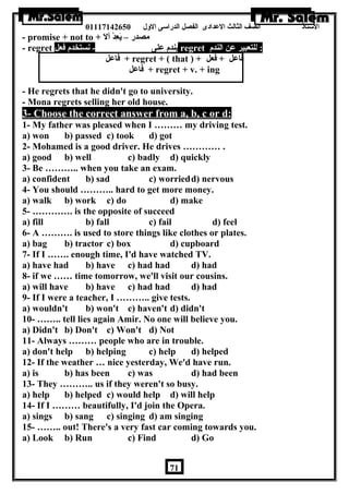 الستاذ الصف الثالث العددادى الفصل الدراسى الولل 01117142650 
- promise + not to + مصدر – يَعِدْدْسَ أل 
- regret يندم عدلى - نستخدم فعل regret : للتعبير عدن الندم 
فاعدل + regret + ( that ) + فاعدل + فعل 
فاعدل + regret + v. + ing 
- He regrets that he didn't go to university. 
- Mona regrets selling her old house. 
3- Choose the correct answer from a, b, c or d: 
1- My father was pleased when I ……… my driving test. 
a) won b) passed c) took d) got 
2- Mohamed is a good driver. He drives ………… . 
a) good b) well c) badly d) quickly 
3- Be ……….. when you take an exam. 
a) confident b) sad c) worriedd) nervous 
4- You should ……….. hard to get more money. 
a) walk b) work c) do d) make 
5- …………. is the opposite of succeed 
a) fill b) fall c) fail d) feel 
6- A ………. is used to store things like clothes or plates. 
a) bag b) tractor c) box d) cupboard 
7- If I ……. enough time, I'd have watched TV. 
a) have had b) have c) had had d) had 
8- if we …… time tomorrow, we'll visit our cousins. 
a) will have b) have c) had had d) had 
9- If I were a teacher, I ……….. give tests. 
a) wouldn't b) won't c) haven't d) didn't 
10- …….. tell lies again Amir. No one will believe you. 
a) Didn't b) Don't c) Won't d) Not 
11- Always ……… people who are in trouble. 
a) don't help b) helping c) help d) helped 
12- If the weather … nice yesterday, We'd have run. 
a) is b) has been c) was d) had been 
13- They ……….. us if they weren't so busy. 
a) help b) helped c) would help d) will help 
14- If I ……… beautifully, I'd join the Opera. 
a) sings b) sang c) singing d) am singing 
15- …….. out! There's a very fast car coming towards you. 
a) Look b) Run c) Find d) Go 
71 
 