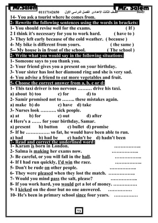 الستاذ الصف الثالث العددادى الفصل الدراسى الولل 01117142650 
14- You ask a tourist where he comes from. 
2- Rewrite the following sentences using the words in brackets: 
1- You should revise well for the exams. ( If ) 
2 I think it's necessary for you to work hard. ( have to ) 
3- They left early because of the cold weather. ( because ) 
4- My bike is different from yours. ( the same ) 
5-- My house is in front of the school. ( The school ) 
2- Write what you would say in the following situations: 
1- Someone says to you thank you. 
2- Your friend gives you a present on your birthday. 
3- Your sister has lost her diamond ring and she is very sad. 
4- You advise a friend to eat more vegetables and fruit. 
5- Choose the correct answer from a, b, c or d: 
1- This taxi driver is too nervous ……… drive his taxi. 
a) about b) too c) for d) to 
2- Samir promised not to …….. these mistakes again. 
a) make b) do c) have d) take 
3- Nurses look ………. sick people. 
a) at b) for c) out d) after 
4 Here's a …… for your birthday, Samar. 
a) present b) button c) bullet d) promise 
5- If he …………… so fat, he would have been able to run. 
a) had b) had be c) hadn't be d) hadn't been 
7- Read and correct the underlined word: 
1- Karam is born in London. …………….. 
2- Salma is making her exams now. …………….. 
3- Be careful, or you will fall in the hall. …………….. 
4- If I had run quickly, I'd win the race. …………….. 
5- Don't be rude on other people. …………….. 
6- They were pleased when they lost the match. …………….. 
7- Would you mind pass the salt, please? …………….. 
8- If you work hard, you would get a lot of money. …………… 
9- I kicked on the door but no one answered. …………… 
10- He's been in primary school since four years. …………… 
73 
 