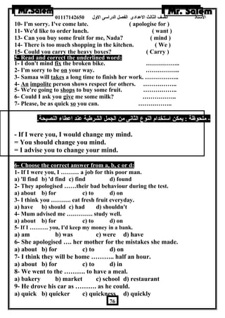الستاذ الصف الثالث العددادى الفصل الدراسى الولل 01117142650 
10- I'm sorry. I've come late. ( apologise for ) 
11- We'd like to order lunch. ( want ) 
13- Can you buy some fruit for me, Nada? ( mind ) 
14- There is too much shopping in the kitchen. ( We ) 
15- Could you carry the heavy boxes? ( Carry ) 
5- Read and correct the underlined word: 
1- I don't mind fix the broken bike. …………….. 
2- I'm sorry to be on your way. …………….. 
3- Samaa will takes a long time to finish her work. …………….. 
4- An impolite person shows respect for others. …………….. 
5- We're going to shops to buy some fruit. …………….. 
6- Could I ask you give me some milk? …………….. 
7- Please, be as quick so you can. …………….. 
- ملحوظة : يمكن استخدام النوع الثانى من الجمل الشرطية عدند اعدطاء النصيحة. 
- If I were you, I would change my mind. 
= You should change you mind. 
= I advise you to change your mind. 
6- Choose the correct answer from a, b, c or d: 
1- If I were you, I ……… a job for this poor man. 
a) 'll find b) 'd find c) find d) found 
2- They apologised ……their bad behaviour during the test. 
a) about b) for c) to d) on 
3- I think you ………. eat fresh fruit everyday. 
a) have b) should c) had d) shouldn't 
4- Mum advised me …………. study well. 
a) about b) for c) to d) on 
5- If I ………. you, I'd keep my money in a bank. 
a) am b) was c) were d) have 
6- She apologised …. her mother for the mistakes she made. 
a) about b) for c) to d) on 
7- I think they will be home ……….. half an hour. 
a) about b) for c) to d) in 
8- We went to the ………. to have a meal. 
a) bakery b) market c) school d) restaurant 
9- He drove his car as ………. as he could. 
a) quick b) quicker c) quickness d) quickly 
76 
 
