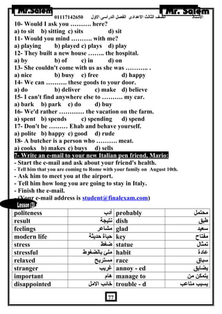 الستاذ الصف الثالث العددادى الفصل الدراسى الولل 01117142650 
10- Would I ask you ………. here? 
a) to sit b) sitting c) sits d) sit 
11- Would you mind ………. with me? 
a) playing b) played c) plays d) play 
12- They built a new house …….. the hospital. 
a) by b) of c) in d) on 
13- She couldn't come with us as she was ……….. . 
a) nice b) busy c) free d) happy 
14- We can ………. these goods to your door. 
a) do b) deliver c) make d) believe 
15- I can't find anywhere else to ………. my car. 
a) bark b) park c) do d) buy 
16- We'd rather ………… the vacation on the farm. 
a) spent b) spends c) spending d) spend 
17- Don't be ……… Ehab and behave yourself. 
a) polite b) happy c) good d) rude 
18- A butcher is a person who ………. meat. 
a) cooks b) makes c) buys d) sells 
7- Write an e-mail to your new Italian pen friend, Mario: 
- Start the e-mail and ask about your friend's health. 
- Tell him that you are coming to Rome with your family on August 10th. 
- Ask him to meet you at the airport. 
- Tell him how long you are going to stay in Italy. 
- Finish the e-mail. 
- (Your e-mail address is student@finalexam.com) 
politeness أدب probably محتمل 
result نتيجة dish طبق 
feelings مشاعدر glad سعيد 
modern life حياة حديثة key مفتاح 
stress ضغط statue تمثال 
stressful ملئ بالضغوط habit عدادة 
relaxed مستريح race سباق 
stranger غريب annoy - ed يضايق 
important هام manage to يتمكن من 
disappointed خائب المل trouble - d يسبب متاعدب 
77 
 