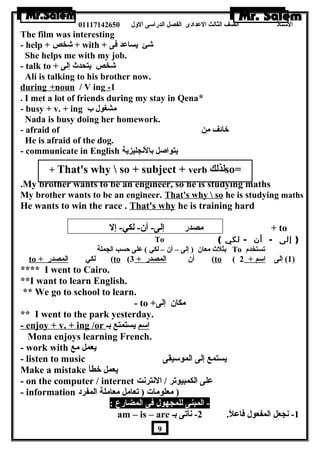 الستاذ الصف الثالث العددادى الفصل الدراسى الولل 01117142650 
The film was interesting 
- help + شخص + with + شئ يساعدد فى 
She helps me with my job. 
- talk to + شخص يتحدث إلى 
Ali is talking to his brother now. 
during +noun / V ing - 1 
. I met a lot of friends during my stay in Qena* 
- busy + v. + ing مشغول ب 
Nada is busy doing her homework. 
- afraid of خائف من 
He is afraid of the dog. 
- communicate in English يتواصل بالنجليزية 
+ That's why  so + subject + verb لذلك so= 
..……… 
.My brother wants to be an engineer, so he is studying maths 
My brother wants to be an engineer. That's why  so he is studying maths 
He wants to win the race . That's why he is training hard 
مصدر إلى- أن - لكي- إل + to 
To ( ( إلى - أن - لكي 
بثلث معان  ( إلى – أن  – لكي ) عدلى حسب الجملة To تستخدم 
to + لكي ا لمصدر ( to ( أن  ا لمصدر + 3 ( to ( 1) إلى ا سم + 2 ) 
**** I went to Cairo. 
**I want to learn English. 
** We go to school to learn. 
- to + مكان  إلى 
** I went to the park yesterday. 
- enjoy + v. + ing /or ا سم يستمتع بـ 
Mona enjoys learning French. 
- work with يعمل مع 
- listen to music يستمع إلى الموسيقى 
Make a mistake يعمل خطأ 
- on the computer / internet عدلى الكمبيوتر / النترنت 
- information ( معلومات ( تعامل معاملة المفرد 
- المبنى للمجهول فى المضارع : 
am – is – are -1 نجعل المفعول فاعدلً. 2- نأتى بـ 
9 
 