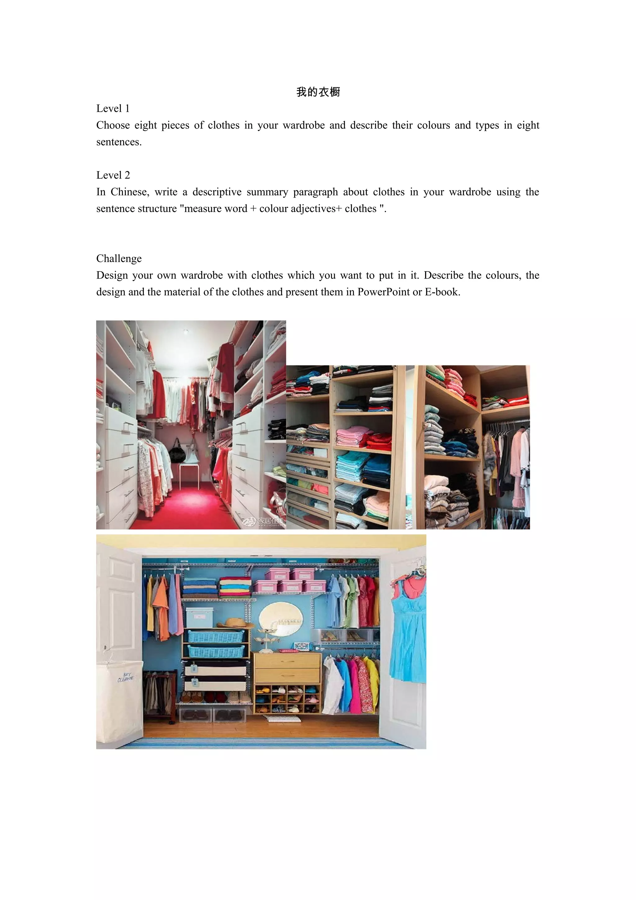 我的衣橱
Level 1
Choose eight pieces of clothes in your wardrobe and describe their colours and types in eight
sentences.
Level 2
In Chinese, write a descriptive summary paragraph about clothes in your wardrobe using the
sentence structure "measure word + colour adjectives+ clothes ".
Challenge
Design your own wardrobe with clothes which you want to put in it. Describe the colours, the
design and the material of the clothes and present them in PowerPoint or E-book.