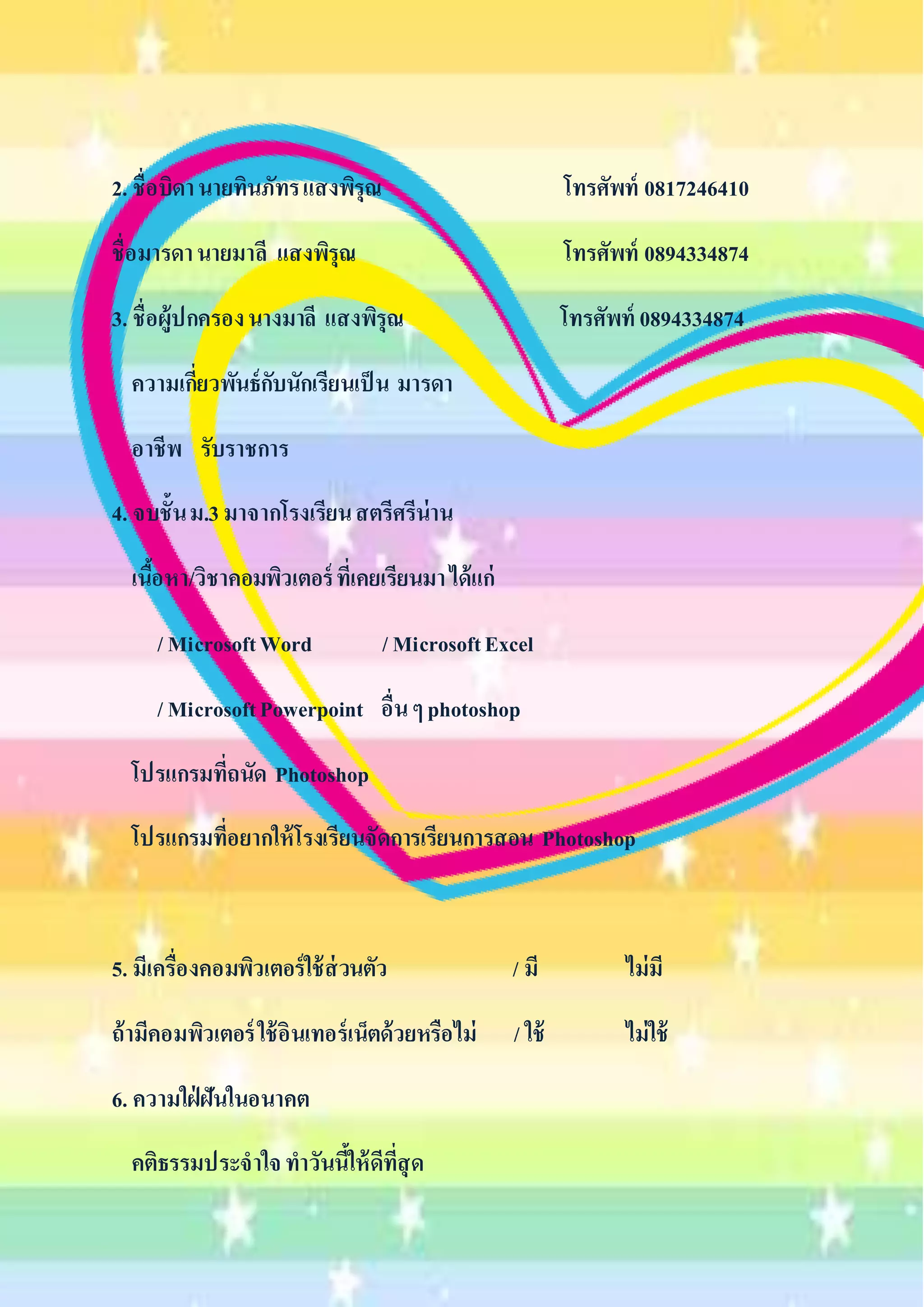 2. ชื่อบิดา นายทินภัทร แสงพิรุณ โทรศัพท์ 0817246410 
ชื่อมารดา นายมาลี แสงพิรุณ โทรศัพท์ 0894334874 
3. ชื่อผู้ปกครอง นางมาลี แสงพิรุณ โทรศัพท์ 0894334874 
ความเกี่ยวพันธ์กับนักเรียนเป็น มารดา 
อาชีพ รับราชการ 
4. จบชั้น ม.3 มาจากโรงเรียน สตรีศรีน่าน 
เนื้อหา/วิชาคอมพิวเตอร์ ที่เคยเรียนมา ได้แก่ 
/ Microsoft Word / Microsoft Excel 
/ Microsoft Powerpoint อื่น ๆ photoshop 
โปรแกรมที่ถนัด Photoshop 
โปรแกรมที่อยากให้โรงเรียนจัดการเรียนการสอน Photoshop 
5. มีเครื่องคอมพิวเตอร์ใช้ส่วนตัว / มี ไม่มี 
ถ้ามีคอมพิวเตอร์ ใช้อินเทอร์เน็ตด้วยหรือไม่ / ใช้ ไม่ใช้ 
6. ความใฝ่ฝันในอนาคต 
คติธรรมประจาใจ ทาวันนี้ให้ดีที่สุด 
 