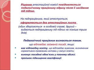 Рішення атестаційної комісії повідомляється 
педагогічному працівнику одразу після її засідання 
під підпис. 
На педпрацівника, який атестується, 
оформлюється два атестаційних листа 
(один зберігається в особовій справі, другий – 
видається педпрацівнику під підпис не пізніше трьох 
днів) 
Педагогічний працівник визнається таким, 
що відповідає займаній посаді, якщо: 
 має відповідну освіту, що відповідає вимогам, визначеним 
нормативно-правовими актами у галузі освіти; 
 виконує посадові обов’язки у повному обсязі; 
 пройшов підвищення кваліфікації. 
 